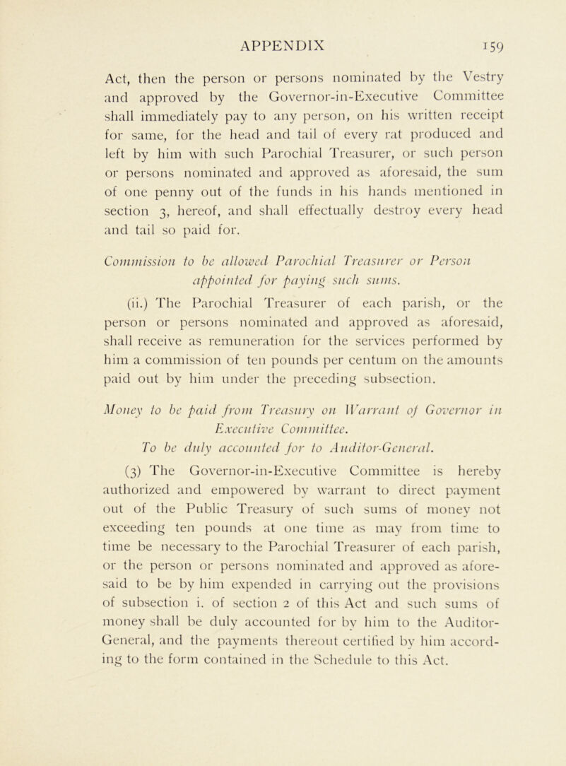 Act, then the person or persons nominated by the Vestry and approved by the Governor-in-Executive Committee shall immediately pay to any person, on his written receipt for same, for the head and tail of every rat produced and left by him with such Parochial Treasurer, or such person or persons nominated and approved as aforesaid, the sum of one penny out of the funds in his hands mentioned in section 3, hereof, and shall effectually destroy every head and tail so paid for. Commission to be allowed Parochial Treasurer or Person appointed for paying such sums. (ii.) The Parochial Treasurer of each parish, or the person or persons nominated and approved as aforesaid, shall receive as remuneration for the services performed by him a commission of ten pounds per centum on the amounts paid out by him under the preceding subsection. Money to be paid front Treasury on Warrant of Governor in Executive Committee. To be duly accounted for to Auditor-General. (3) The Governor-in-Executive Committee is hereby authorized and empowered by warrant to direct payment out of the Public Treasury of such sums of money not exceeding ten pounds at one time as may from time to time be necessary to the Parochial Treasurer of each parish, or the person or persons nominated and approved as afore- said to be by him expended in carrying out the provisions of subsection i. of section 2 of this Act and such sums of money shall be duly accounted for by him to the Auditor- General, and the payments thereout certified by him accord- ing to the form contained in the Schedule to this Act.