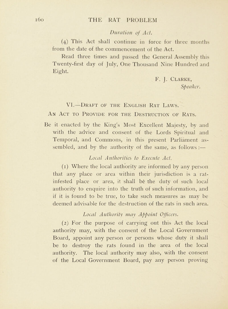Duration of Act. (4) This Act shall continue in force for three months from the date of the commencement of the Act. Read three times and passed the General Assembly this Twenty-first day of July, One Thousand Nine Hundred and Eight. F. J. Clarke, Speaker. VI.—Draft of the English Rat Laws. An Act to Provide for the Destruction of Rats. Be it enacted by the King’s Most Excellent Majesty, by and with the advice and consent of the Lords Spiritual and Temporal, and Commons, in this present Parliament as- sembled, and by the authority of the same, as follows :— Local Authorities to Execute Act. (1) Where the local authority are informed by any person that any place or area within their jurisdiction is a rat- infested place or area, it shall be the duty of such local authority to enquire into the truth of such information, and if it is found to be true, to take such measures as mav be deemed advisable for the destruction of the rats in such area. Local Authority max Appoint Officers. (2) For the purpose of carrying out this Act the local authority may, with the consent of the Local Government Board, appoint any person or persons whose duty it shall be to destroy the rats found in the area of the local authority. The local authority may also, with the consent of the Local Government Board, pay any person proving