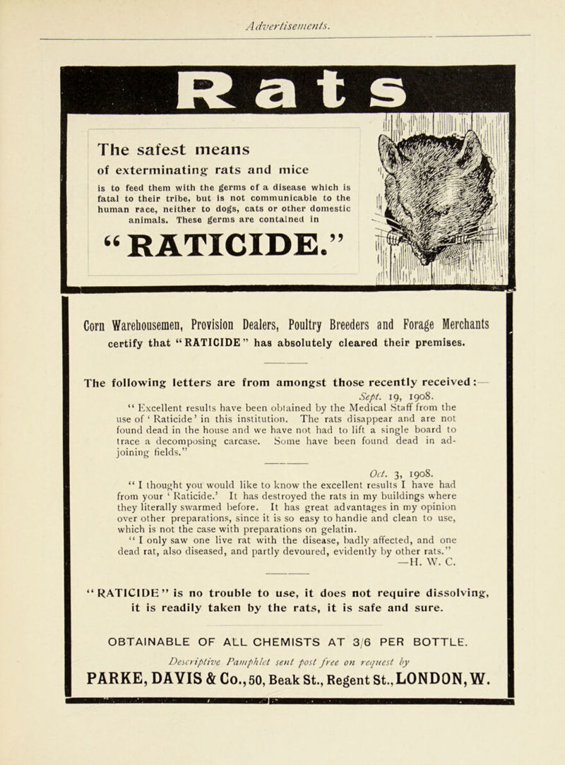 a t s The safest means of exterminating rats and mice is to feed them with the germs of a disease which is fatal to their tribe, but is not communicable to the human race, neither to dogs, cats or other domestic animals. These germs are contained in 44 RATICIDE. 5? ill ! ii; Corn Warehousemen, Provision Dealers, Poultry Breeders and Forage Merchants certify that “RATICIDE” has absolutely cleared their premises. The following letters are from amongst those recently received : Sept. 19, 1908. “ Excellent results have been obtained by the Medical Staff from the use of ‘ Raticide’ in this institution. The rats disappear and are not found dead in the house and we have not had to lift a single board to trace a decomposing carcase. Some have been found dead in ad- joining Helds.” Oct. 3, 1908. “ I thought you would like to know the excellent results I have had from your ‘ Raticide.’ It has destroyed the rats in my buildings where they literally swarmed before. It has great advantages in my opinion over other preparations, since it is so easy to handle and clean to use, which is not the case with preparations on gelatin. “ I only saw one live rat with the disease, badly affected, and one dead rat, also diseased, and partly devoured, evidently by other rats.” —H. W. C. “RATICIDE” is no trouble to use, it does not require dissolving, it is readily taken by the rats, it is safe and sure. OBTAINABLE OF ALL CHEMISTS AT 3/6 PER BOTTLE. Descriptive Pamphlet sent post free on request by PARKE, DAVIS & Co., 50, Beak St., Regent St., LONDON, W.