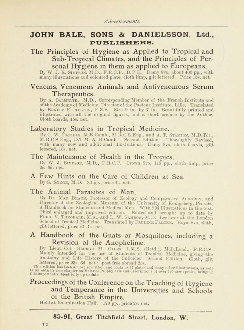 JOHN BALE, SONS & DANIELSSON, Ltd., PUBLISHERS. The Principles of Hygiene as Applied to Tropical and Sub-Tropical Climates, and the Principles of Per- sonal Hygiene in them as applied to Europeans. By W. J. R. Simpson, M.D., F.R.C.P., D.P.H. Demy 8vo, about 400 pp., with many illustrations and coloured plate, cloth limp, gilt lettered. Price 15s. net. Venoms, Venomous Animals and Antivenomous Serum Therapeutics. By A. Calmette, M.D., Corresponding Member of the French Institute and of the Academy of Medicine, Director of the Pasteur Institute, Lille. Translated by Ernest E. Austen, F.Z.S. Size 9 in. by 7 in. Beautifully printed and illustrated with all the original figures, and a short preface by the Author. Cloth boards, 15s. not. Laboratory Studies in Tropical Medicine. By C. W. Daniels, M.B.Camb., M.R.C.S.Eng., and A. T. Stanton, M.D.Tor., M.R.C.S.Eng., D.T.M. & H.Camb. Second Edition. Thoroughly Revised, with many new and additional illustrations. Demy 8vo, cloth boards, gilt lettered, lGs. net. The Maintenance of Health in the Tropics. By W. J. Simpson, M.D., F.R.C.P. Crown 8vo, 119 pp., cloth limp, price 2s. 6d. net. A Few Hints on the Care of Children at Sea. By S. Synge, M.D. 30 pp., price Is. net. The Animal Parasites of Man. By Dr. Max Braun, Professor of Zoology and Comparative Anatomy, and Director of the Zoological Museum of the University of Konigsberg, Prussia. A Handbook for Students and Medical Men. With 294 illustrations in the text. Third enlarged and improved edition. Edited and brought up to date by Fred. \ . Theobald, M.A., and L. W. Sambon, M.D., Lecturer at the London School of Tropical Medicine. Translated by Pauline Falcke. Royal 8vo, cloth, gilt lettered, price £1 Is. net. A Handbook of the Gnats or Mosquitoes, including a Revision of the Anophelmae. By Lieut.-Col. George M. Giles, I.M.S. (Retd.), M.B.Lond., F.R.C.S. Mainly intended for the use of Students of Tropical Medicine, giving the Anatomy and Life History of the Culicidte. Second Edition. Cloth” gilt lettered, price 23s. 6d. net ; post free abroad 25s. This edition has been almost rewritten, and conta ns 17 plates and many other illustrations, as well as an entirely new chapter on Malarial Prophylaxis and descript ions of over 160 new species brinsrin this important subject lully up to date. Proceedings of the Conference on the Teaching of Hygiene and Temperance in the Universities and Schools of the British Empire. Held at Examination Hall. 129 pp., price 2s. net. 83-91, Great Titchfield Street, London, W. 12