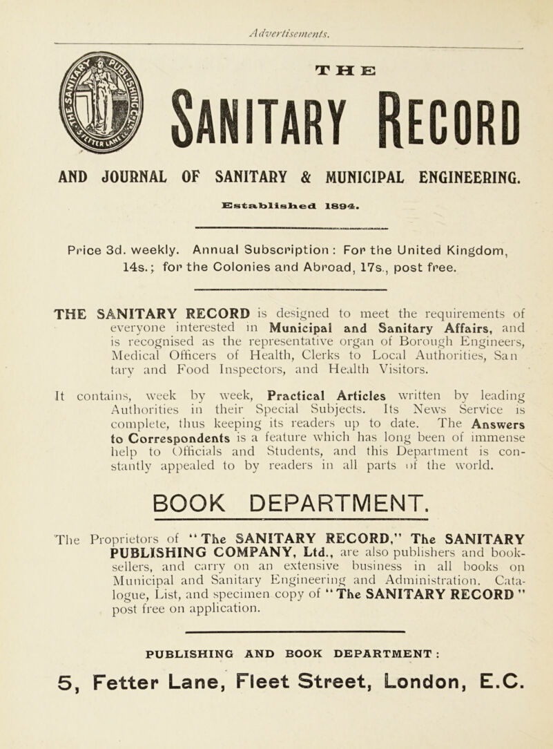 AND JOURNAL OF SANITARY & MUNICIPAL ENGINEERING. Established 1834. Price 3d. weekly. Annual Subscription : For the United Kingdom, 14s.; for the Colonies and Abroad, 17s., post free. THE SANITARY RECORD is designed to meet the requirements of everyone interested in Municipal and Sanitary Affairs, and is recognised as the representative organ of Borough Engineers, Medical Officers of Health, Clerks to Local Authorities, San tary and Food Inspectors, and Health Visitors. It contains, week by week, Practical Articles written by leading Authorities in their Special Subjects. Its News Service is complete, thus keeping its readers up to date. The Answers to Correspondents is a feature which has long been of immense help to Officials and Students, and this Department is con- stantly appealed to by readers in all parts of the world. BOOK DEPARTMENT. The Proprietors of “The SANITARY RECORD.” The SANITARY PUBLISHING COMPANY, Ltd., are also publishers and book- sellers, and carry on an extensive business in all books on Municipal and Sanitary Engineering and Administration. Cata- logue, List, and specimen copy of “The SANITARY RECORD ” post free on application. PUBLISHING AND BOOK DEPARTMENT: 5, Fetter Lane, Fleet Street, London, E.C.