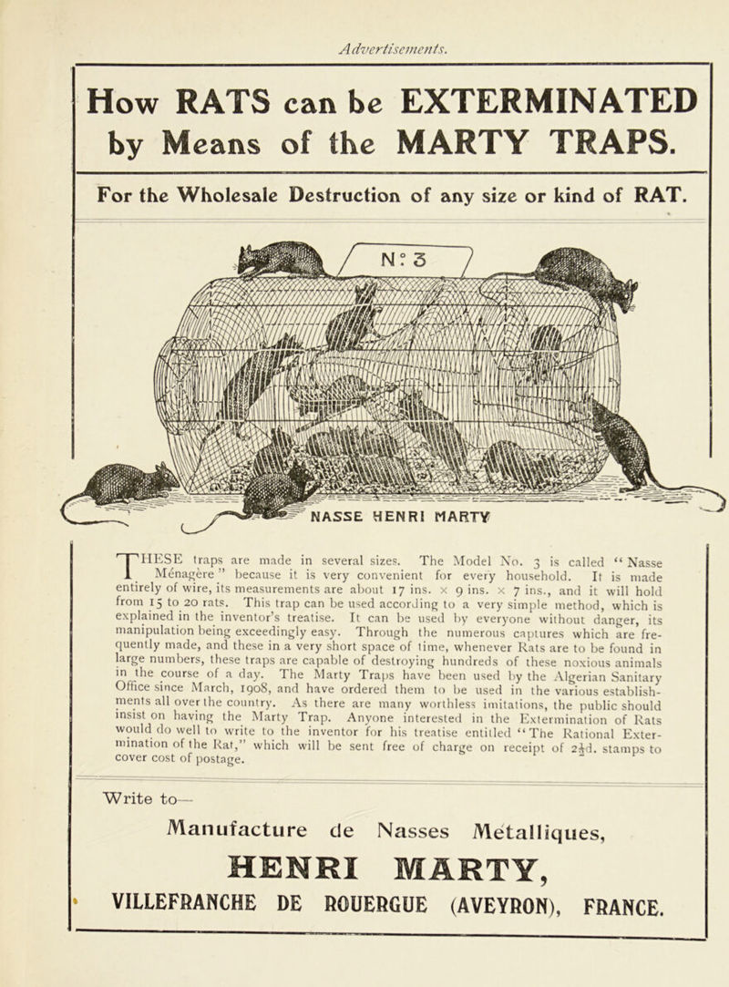 How RATS can be EXTERMINATED by Means of the MARTY TRAPS. For the Wholesale Destruction of any size or kind of RAT. THESE traps are made in several sizes. The Model No. 3 is called “ Nasse Menagere ” because it is very convenient for every household. It is made entirely of wire, its measurements are about 17 ins. x gins, x 7 ins., and it will hold from 15 to 20 rats. This trap can be used according to a very simple method, which is explained in the inventor’s treatise. It can be used by everyone without danger, its manipulation being exceedingly easy. Through the numerous captures which are fre- quently made, and these in a very short space of time, whenever Eats are to be found in large numbers, these traps are capable of destroying hundreds of these noxious animals in the course of a day. The Marty Traps have been used by the Algerian Sanitary Office since March, 1908, and have ordered them to be used in the various establish- ments all over the country. As there are many worthless imitations, the public should insist on having the Marty Trap. Anyone interested in the Extermination of Rats would do well to write to the inventor for his treatise entitled “The Rational Exter- mination of the Rat, which will be sent free of charge on receipt of 2^d. stamps to cover cost of postage. Write to— Manufacture cte Nasses Metalliques, HENRI MARTY, • VILLEFRANCHE DE ROUERGUE (AVEYRON), FRANCE.