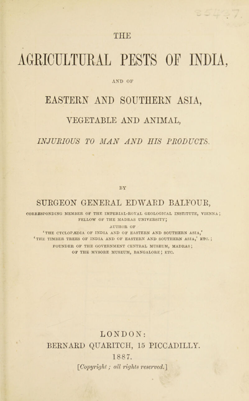 THE AGRICULTURAL PESTS OF INDIA, AND OF EASTERN AND SOUTHERN ASIA, VEGETABLE AND ANIMAL, INJURIOUS TO MAN AND HIS PRODUCTS, BY SURGEON GENERAL EDWARD BALFOUR, CORRESPONDING MEMBER OF THE IMPERIAL-ROYAL GEOLOGICAL INSTITUTE, VIENNA ; FELLOW OF THE MADRAS UNIVERSITY; AUTHOR OF ‘THE CYCLOPAEDIA OF INDIA AND OF EASTERN AND SOUTHERN ASIA,’ ‘THE TIMBER TREES OF INDIA AND OF EASTERN AND SOUTHERN ASIA,’ ETC.; FOUNDER OF THE GOVERNMENT CENTRAL MUSEUM, MADRAS; OF THE MYSORE MUSEUM, BANGALORE; ETC. LONDON: BERNARD QUARITCH, 15 PICCADILLY. 1887. [Copyright ; all rights reserved.]