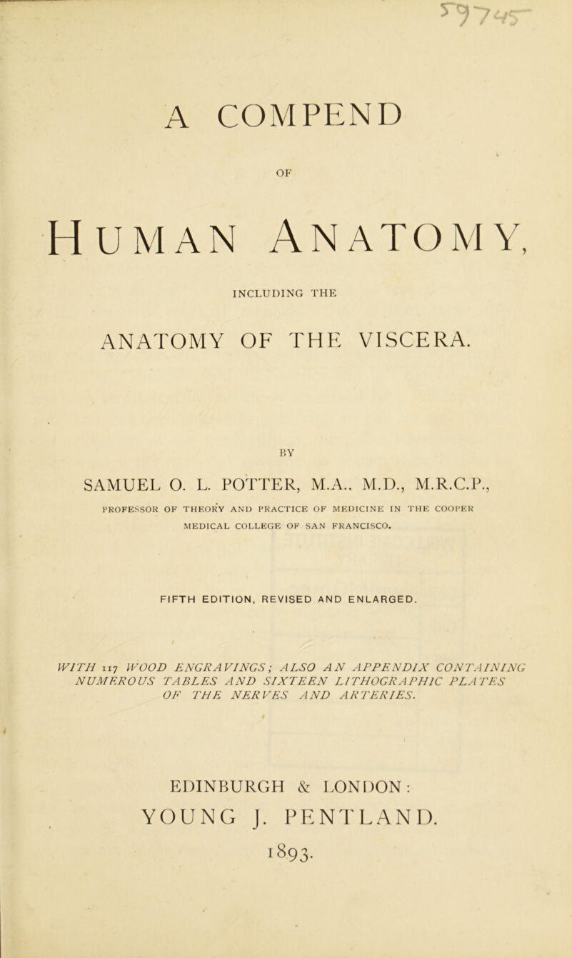 A COMPEND OF Human Anatomy, INCLUDING THE ANATOMY OF THE VISCERA. BY SAMUEL O. L. POTTER, M.A., M.D., M.R.C.P., PROFESSOR OF THEORY AND PRACTICE OF MEDICINE IN THE COOPER MEDICAL COLLEGE OF SAN FRANCISCO. FIFTH EDITION. REVISED AND ENLARGED. WITH 1x7 WOOD ENGRAVINGS; ALSO AN APPENDIX CONTAINING NUMEROUS TABLES AND SIXTEEN LITHOGRAPHIC PLATES OF THE NERVES AND ARTERIES. EDINBURGH & LONDON: YOUNG J. PENTLAND.