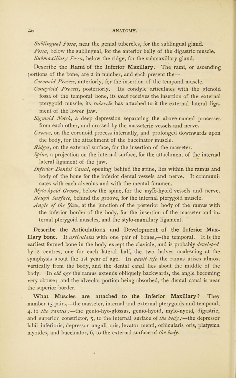 Sublingual Fossa, near the genial tubercles, for the sublingual gland. Fossa, below the sublingual, for the anterior belly of the digastric muscle. Subjtiaxillary Fossa, below the ridge, for the submaxillary gland. Describe the Rami of the Inferior Maxillary. The rami, or ascending portions of the bone, are 2 in number, and each present the— Coronoid Process, anteriorly, f<?r the insertion of the temporal muscle. Condyloid Process, posteriorly. Its condyle articulates with the glenoid fossa of the temporal bone, its neck receives the insertion of the external pterygoid muscle, its tubercle has attached to it the external lateral liga- ment of the lower jaw. Sigmoid Notch, a deep depression separating the above-named processes from each other, and crossed by the masseteric vessels and nerve. Groove, on the coronoid process internally, and prolonged downwards upon the body, for the attachment of the buccinator muscle. Ridges, on the external surface, for the insertion of the masseter. Spine, a projection on the internal surface, for the attachment of the internal lateral ligament of the jaw. Inferior Dental Canal, opening behind the spine, lies within the ramus and body of the bone for the inferior dental vessels and nerve. It communi- cates with each alveolus and with the mental foramen. Mylo hyoid Groove, below the spine, for the mylo-hyoid vessels and nerve. Rough Surface, behind the groove, for the internal pterygoid muscle. Angle of the faw, at the junction of the posterior body of the ramus with the inferior border of the body, for the insertion of the masseter and in- ternal pterygoid muscles, and the stylo-maxillary ligament. Describe the Articulations and Development of the Inferior Max- illary bone. It articulates with one pair of bones,—the temporal. It is the earliest formed bone in the body except the clavicle, and is probably developed by 2 centres, one for each lateral half, the two halves coalescing at the symphysis about the 1st year of age. In adult life the ramus arises almost vertically from the body, and the dental canal lies about the middle of the body. In old age the ramus extends obliquely backwards, the angle becoming very obtuse; and the alveolar portion being absorbed, the dental canal is near the superior border. What Muscles are attached to the Inferior Maxillary? They number 15 pairs,—the masseter, internal and external pterygoids and temporal, 4, to the ramus;—the genio-hyo-glossus, genio-hyoid, mylo-nyoid, digastric, and superior constrictor, 5, to the internal surface of the body;—the depressor labii inferioris, depressor anguli oris, levator menti, orbicularis oris, platysma