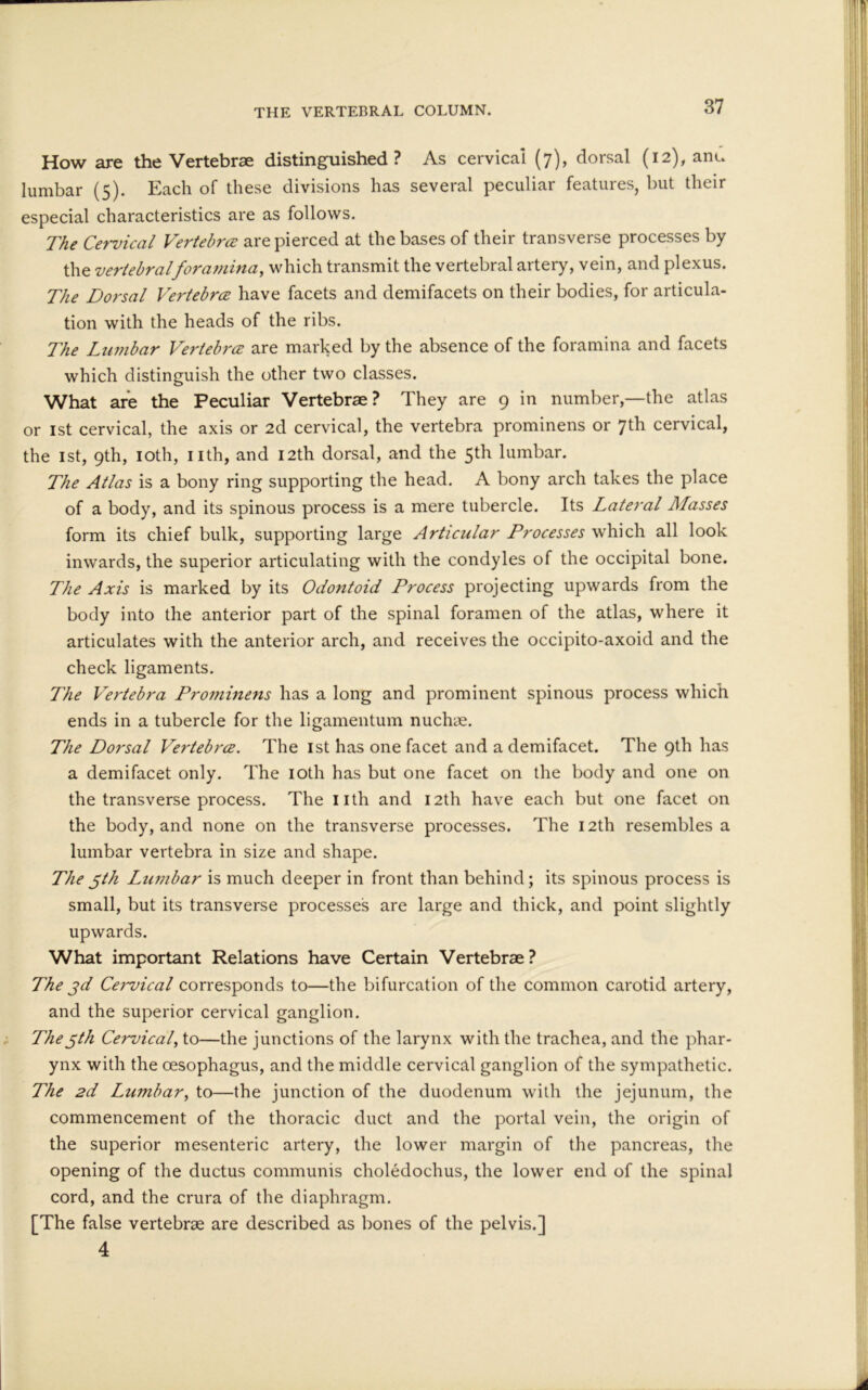 THE VERTEBRAL COLUMN. How are the Vertebrae distinguished? As cervical (7), dorsal (12), anu lumbar (5). Each of these divisions has several peculiar features, but their especial characteristics are as follows. The Cervical Vertebra are pierced at the bases of their transverse processes by the vertebral foramina, which transmit the vertebral artery, vein, and plexus. The Dorsal Vertebra have facets and demifacets on their bodies, for articula- tion with the heads of the ribs. The Lumbar Vertebra are marked by the absence of the foramina and facets which distinguish the other two classes. What are the Peculiar Vertebrae? They are 9 in number,—the atlas or 1st cervical, the axis or 2d cervical, the vertebra prominens or 7th cervical, the 1st, 9th, 10th, nth, and 12th dorsal, and the 5th lumbar. The Atlas is a bony ring supporting the head. A bony arch takes the place of a body, and its spinous process is a mere tubercle. Its Lateral Alasses form its chief bulk, supporting large Articular Processes which all look inwards, the superior articulating with the condyles of the occipital bone. The Axis is marked by its Odontoid Process projecting upwards from the body into the anterior part of the spinal foramen of the atlas, where it articulates with the anterior arch, and receives the occipito-axoid and the check ligaments. The Vertebra Prominens has a long and prominent spinous process which ends in a tubercle for the ligamentum nuchae. The Dorsal Vertebra. The 1st has one facet and a demifacet. The 9th has a demifacet only. The 10th has but one facet on the body and one on the transverse process. The nth and 12th have each but one facet on the body, and none on the transverse processes. The 12th resembles a lumbar vertebra in size and shape. The 5th Lumbar is much deeper in front than behind; its spinous process is small, but its transverse processes are large and thick, and point slightly upwards. What important Relations have Certain Vertebrae? The jd Cervical corresponds to—the bifurcation of the common carotid artery, and the superior cervical ganglion. The5th Cervical, to—the junctions of the larynx with the trachea, and the phar- ynx with the oesophagus, and the middle cervical ganglion of the sympathetic. The 2d Lumbar, to—the junction of the duodenum with the jejunum, the commencement of the thoracic duct and the portal vein, the origin of the superior mesenteric artery, the lower margin of the pancreas, the opening of the ductus communis choledochus, the lower end of the spinal cord, and the crura of the diaphragm. [The false vertebrae are described as bones of the pelvis.] 4