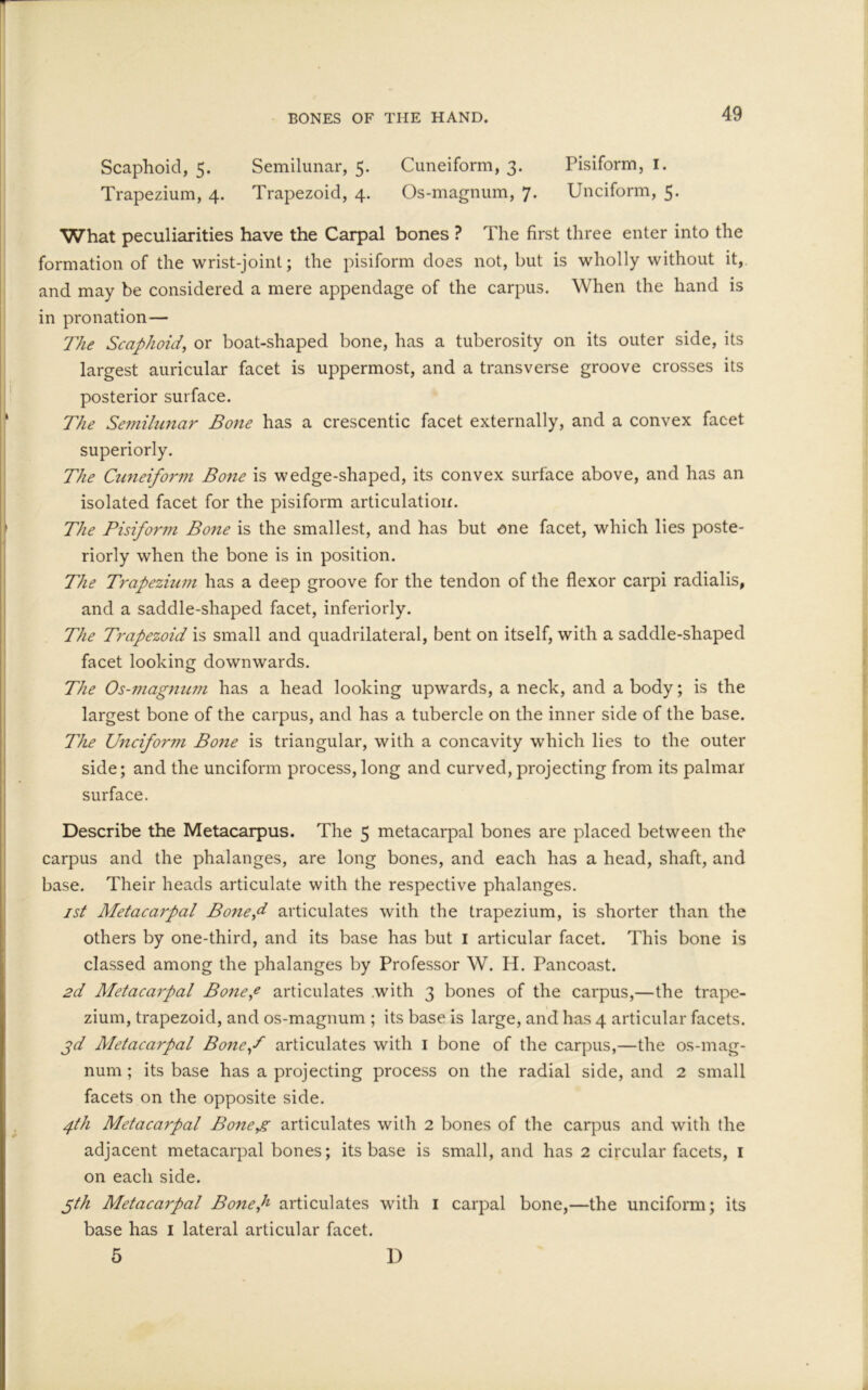 Scaphoid, 5. Semilunar, 5. Cuneiform, 3. Pisiform, 1. Trapezium, 4. Trapezoid, 4. Os-magnum, 7. Unciform, 5. What peculiarities have the Carpal bones ? The first three enter into the formation of the wrist-joint; the pisiform does not, but is wholly without it, and may be considered a mere appendage of the carpus. When the hand is in pronation — The Scaphoid, or boat-shaped bone, has a tuberosity on its outer side, its largest auricular facet is uppermost, and a transverse groove crosses its posterior surface. The Semilunar Bone has a crescentic facet externally, and a convex facet superiorly. The Cuneiform Bone is wedge-shaped, its convex surface above, and has an isolated facet for the pisiform articulation. The Pisiform Bone is the smallest, and has but one facet, which lies poste- riorly when the bone is in position. The Trapezium has a deep groove for the tendon of the flexor carpi radialis, and a saddle-shaped facet, inferiorly. The Trapezoid is small and quadrilateral, bent on itself, with a saddle-shaped facet looking downwards. The Os-magnum has a head looking upwards, a neck, and a body; is the largest bone of the carpus, and has a tubercle on the inner side of the base. The Unciform Bone is triangular, with a concavity which lies to the outer side; and the unciform process, long and curved, projecting from its palmar surface. Describe the Metacarpus. The 5 metacarpal bones are placed between the carpus and the phalanges, are long bones, and each has a head, shaft, and base. Their heads articulate with the respective phalanges. 1st Metacarpal Bonef articulates with the trapezium, is shorter than the others by one-third, and its base has but 1 articular facet. This bone is classed among the phalanges by Professor W. H. Pancoast. 2d Metacarpal Bone,e articulates with 3 bones of the carpus,—the trape- zium, trapezoid, and os-magnum ; its base is large, and has 4 articular facets. jd Aletacarpal Bonef articulates with 1 bone of the carpus,—the os-mag- num ; its base has a projecting process on the radial side, and 2 small facets on the opposite side. 4th Metacarpal Boneg articulates with 2 bones of the carpus and with the adjacent metacarpal bones; its base is small, and has 2 circular facets, 1 on each side. gth Aletacarpal Bonef articulates with 1 carpal bone,—the unciform; its base has 1 lateral articular facet. 5 D