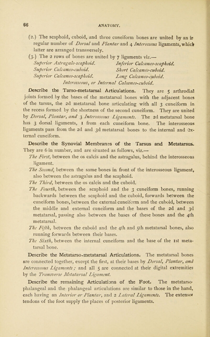 (2.) The scaphoid, cuboid, and three cuneiform bones are united by an ir regular number of Dorsal and Plantar and 4 Interosseus ligaments, which latter are arranged transversely. (3.) The 2 rows of bones are united by 7 ligaments viz.— Superior Astragalo-scaphoid. Inferior Calcaneo-scaphoid. Superior Calcaneo-cuboid. Short Calcaneo-cuboid. Superior Calcaneo-scaphoid. Long Calcaneo-cuboid. Interosseous, or Internal Calcaneo-cuboid. Describe the Tarso-metatarsal Articulations. They are 5 arthrodial joints formed by the bases of the metatarsal bones with the adjacent bones of the tarsus, the 2d metatarsal bone articulating with all 3 cuneiform in the recess formed by the shortness of the second cuneiform. They are united by Dorsal, Plantar, and 3 Interosseous Ligaments. The 2d metatarsal bone has 3 dorsal ligaments, 1 from each cuneiform bone. The interosseous ligaments pass from the 2d and 3d metatarsal bones to the internal and Gx- ternal cuneiform. Describe the Synovial Membranes of the Tarsus and Metatarsus. They are 6 in number, and are situated as follows, viz.— The First, between the os calcis and the astragalus, behind the interosseous ligament. The Second’ between the same bones in front of the interosseous ligament, also between the astragalus and the scaphoid. The Third, between the os calcis and the cuboid. The Fourth, between the scaphoid and the 3 cuneiform bones, running backwards between the scaphoid and the cuboid, forwards between the cuneiform bones, between the external cuneiform and the cuboid, between the middle and external cuneiform and the bases of the 2d and 3d metatarsal, passing also between the bases of these bones and the 4th metatarsal. The Fifth, between the cuboid and the 4th and 5th metatarsal bones, also running forwards between their bases. The Sixth, between the internal cuneiform and the base of the 1st meta- tarsal bone. Describe the Metatarso-metatarsal Articulations. The metatarsal bones are connected together, except the first, at their bases by Dorsal, Plantar, and Interosseous Ligaments; and all 5 are connected at their digital extremities by the Transverse Metatarsal Ligament. Describe the remaining Articulations of the Foot. The metatarso- phalangeal and the phalangeal articulations are similar to those in the hand, each having an Interior or Plantar, and 2 lateral Ligaments. The extenso* tendons of the foot supply the places of posterior ligaments.