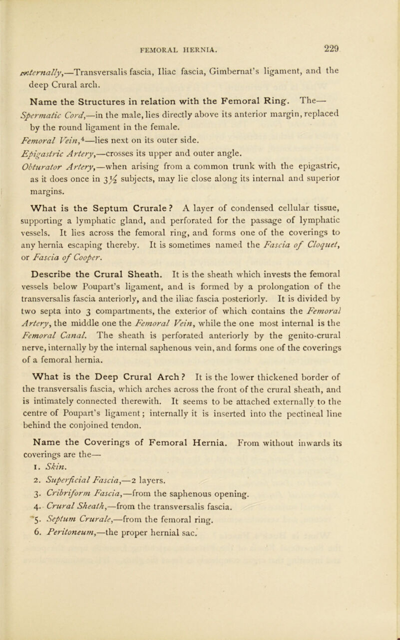 eviternally,—Transversalis fascia, Iliac fascia, Gimbernat’s ligament, and the deep Crural arch. Name the Structures in relation with the Femoral Ring. I he— Spermatic Cord,—in the male, lies directly above its anterior margin, replaced by the round ligament in the female. Femoral Vein,4—lies next on its outer side. Epigastric Artery,—crosses its upper and outer angle. Obturator Artery,—when arising from a common trunk with the epigastric, as it does once in subjects, may lie close along its internal and superior margins. What is the Septum Crurale ? A layer of condensed cellular tissue, supporting a lymphatic gland, and perforated for the passage of lymphatic vessels. It lies across the femoral ring, and forms one of the coverings to any hernia escaping thereby. It is sometimes named the Fascia of Cloquet, or Fascia of Cooper. Describe the Crural Sheath. It is the sheath which invests the femoral vessels below Poupart’s ligament, and is formed by a prolongation of the transversalis fascia anteriorly, and the iliac fascia posteriorly. It is divided by two septa into 3 compartments, the exterior of which contains the Femoral Artery, the middle one the Femoral Vein, while the one most internal is the Femoral Canal. The sheath is perforated anteriorly by the genito-crural nerve, internally by the internal saphenous vein, and forms one of the coverings of a femoral hernia. What is the Deep Crural Arch ? It is the lower thickened border of the transversalis fascia, which arches across the front of the crural sheath, and is intimately connected therewith. It seems to be attached externally to the centre of Poupart’s ligament; internally it is inserted into the pectineal line behind the conjoined tendon. Name the Coverings of Femoral Hernia. From without inwards its coverings are the— 1. Skin. 2. Superficial F'ascia,—2 layers. 3. Cribriform Fascia,—from the saphenous opening. 4. Crural Sheath,—from the transversalis fascia. 5. Septum Crurale,—from the femoral ring. 6. Peritoneum,—the proper hernial sac.
