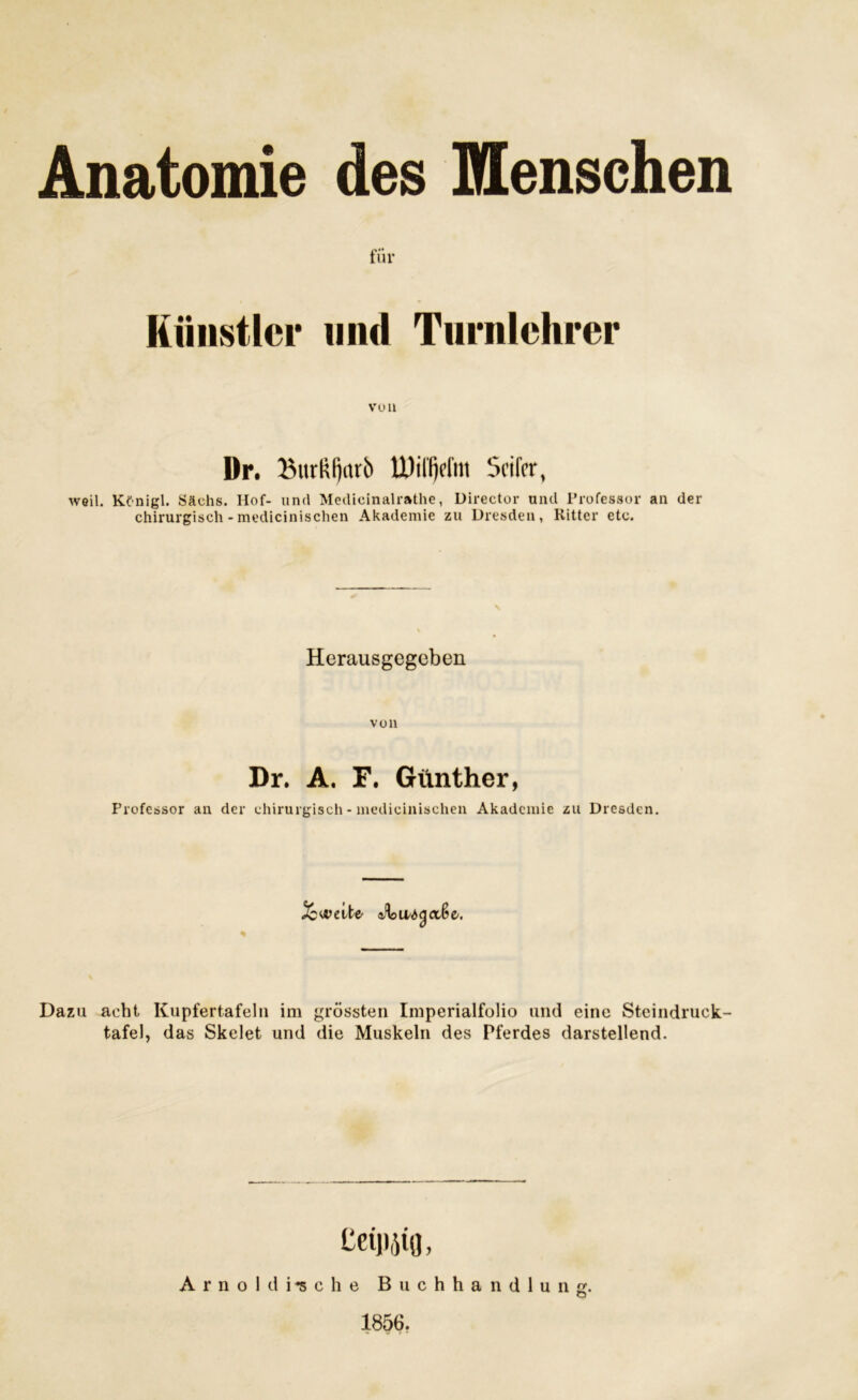 für Künstler und Turnlehrer von Dr. BurRI)arb UWfjefnt Seifer, weil. Kf nigl. Säehs. Hof- und Medieinalrathe, Director und Professor an der chirurgisch -medicinischen Akademie zu Dresden, Kitter etc. Herausgegeben voll Dr. A. F. Günther, Professor an der chirurgisch - medicinischen Akademie zu Dresden. % aibu'StyCi&z. Dazu acht Kupfertafeln im grössten Imperialfolio und eine Steindruck- tafel, das Skelet und die Muskeln des Pferdes darstellend. teiiijifl, Arnold lösche Buchhandlung. O 1856.