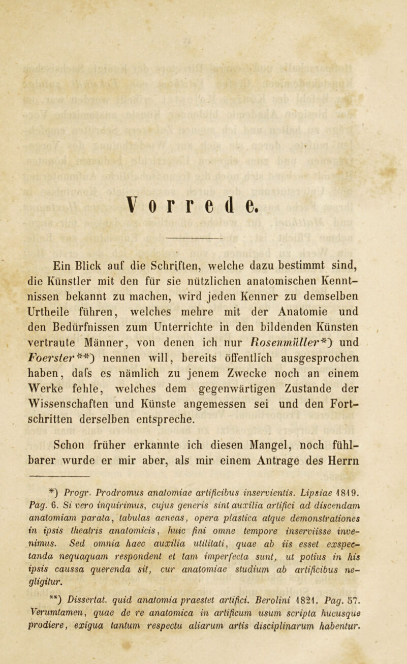 Vorrede. Ein Blick auf die Schriften, welche dazu bestimmt sind, die Künstler mit den für sie nützlichen anatomischen Kennt- nissen bekannt zu machen, wird jeden Kenner zu demselben Urtheile führen, welches mehre mit der Anatomie und den Bedürfnissen zum Unterrichte in den bildenden Künsten vertraute Männer, von denen ich nur Rosenmüller*) und Foerster**') nennen will, bereits öffentlich ausgesprochen haben, dafs es nämlich zu jenem Zwecke noch an einem Werke fehle, welches dem gegenwärtigen Zustande der Wissenschaften und Künste angemessen sei und den Fort- schritten derselben entspreche. Schon früher erkannte ich diesen Mangel, noch fühl- barer wurde er mir aber, als mir einem Anträge des Herrn *) Progr. Prodromus anatomiae artißcibus inseroientis. Lipsiae 1819. Pag. 6. Si vero inquirimus, cujus generis sint auxilia artißci ad discendam anatomiam parata, tabulas aeneas, opera plastica atque demonstrationes in ipsis theatris anatomicis, hüte ßni omne tempore inserviisse inve- nimus. Sed omnia haec auxilia utilitati, quae ab iis esset exspec- tanda nequaquam respondent et tarn imperfecta sunt, ut polius in his ipsis caussa querenda sit, cur anatomiae Studium ab artißcibus ne- gligitur. **) Dissertat. quid anatomia praestet artißci. Berolini 1821. Pag. bl. Verumtamen, quae de re anatomica in artificum usum scripta hucusque prodiere, exigua tantum respectu aliarum artis disciplinarum habentur.