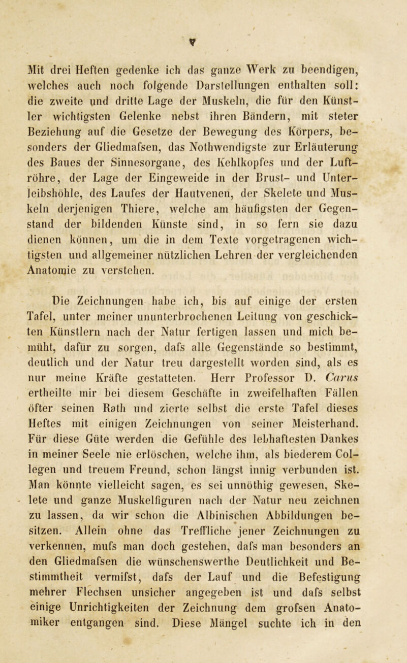 Mit drei Heften gedenke ich das ganze Werk zu beendigen, welches auch noch folgende Darstellungen enthalten soll: die zweite und dritte Lage der Muskeln, die für den Künst- ler wichtigsten Gelenke nebst ihren Bändern, mit steter Beziehung auf die Gesetze der Bewegung des Körpers, be- sonders der Gliedmafsen, das Nothwendigste zur Erläuterung des Baues der Sinnesorgane, des Kehlkopfes und der Luft- röhre, der Lage der Eingeweide in der Brust- und Unter- leibshöhle, des Laufes der Hautvenen, der Skelete und Mus- keln derjenigen Thiere, welche am häufigsten der Gegen- stand der bildenden Künste sind, in so fern sie dazu dienen können, um die in dem Texte vorgetragenen wich- tigsten und allgemeiner nützlichen Lehren der vergleichenden Anatomie zu verstehen. Die Zeichnungen habe ich, bis auf einige der ersten Tafel, unter meiner ununterbrochenen Leitung von geschick- ten Künstlern nach der Natur fertigen lassen und mich be- müht, dafür zu sorgen, dafs alle Gegenstände so bestimmt, deutlich und der Natur treu dargestellt worden sind, als es nur meine Kräfte gestatteten. Herr Professor D. Carus ertheilte mir bei diesem Geschäfte in zweifelhaften Fällen öfter seinen Rath und zierte selbst die erste Tafel dieses Heftes mit einigen Zeichnungen von seiner Meisterhand. Für diese Güte werden die Gefühle des lebhaftesten Dankes in meiner Seele nie erlöschen, welche ihm, als biederem Col- legen und treuem Freund, schon längst innig verbunden ist. Man könnte vielleicht sagen, es sei unnöthig gewesen, Ske- - lete und ganze Muskeltiguren nach der Natur neu zeichnen zu lassen, da wir schon die Albinischen Abbildungen be- sitzen. Allein ohne das Treffliche jener Zeichnungen zu verkennen, mufs man doch gestehen, dafs man besonders an den Gliedmafsen die wünschenswerthe Deutlichkeit und Be- stimmtheit vermifst, dafs der Lauf und die Befestigung mehrer Flechsen unsicher angegeben ist und dafs selbst einige Unrichtigkeiten der Zeichnung dem grofsen Anato- miker entgangen sind. Diese Mängel suchte ich in den