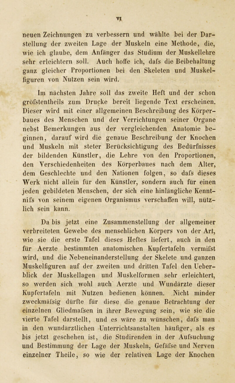 neuen Zeichnungen zu verbessern und wählte bei der Dar- stellung der zweiten Lage der Muskeln eine Methode, die, wie ich glaube, dem Anfänger das Studium der Muskellehre sehr erleichtern soll. Auch hoffe ich, dafs die Beibehaltung ganz gleicher Proportionen bei den Skeleten und Muskel- figuren von Nutzen sein wird. Im nächsten Jahre soll das zweite Heft und der schon gröfstentheils zum Drucke bereit liegende Text erscheinen. Dieser wird mit einer allgemeinen Beschreibung des Körper- baues des Menschen und der Verrichtungen seiner Organe nebst Bemerkungen aus der vergleichenden Anatomie be- ginnen, darauf wird die genaue Beschreibung der Knochen und Muskeln mit steter Berücksichtigung des Bedürfnisses der bildenden Künstler, die Lehre von den Proportionen, den Verschiedenheiten des Körperbaues nach dem Alter, dem Geschlechte und den Nationen folgen, so dafs dieses Werk nicht allein für den Künstler, sondern auch für einen jeden gebildeten Menschen, der sich eine hinlängliche Kennt- nifs von seinem eigenen Organismus verschaffen will, nütz- lich sein kann. Da bis jetzt eine Zusammenstellung der allgemeiner verbreiteten Gewebe des menschlichen Körpers von der Art, wie sie die erste Tafel dieses Heftes liefert, auch in den für Aerzte bestimmten anatomischen Kupfertafeln vermifst wird, und die Nebeneinanderstellung der Skelete und ganzen Muskelfiguren auf der zweiten und dritten Tafel den Ueber- blick der Muskellagen und Muskelformen sehr erleichtert, so werden sich wohl auch Aerzte und Wundärzte dieser Kupfertafeln mit Nutzen bedienen können. Nicht minder / zweckmäfsig dürfte für diese die genaue Betrachtung der einzelnen Gliedmafsen in ihrer Bewegung sein, wie sie die vierte Tafel darstellt, und es wäre zu wünschen, dafs man . « in den wundärztlichen Unterrichtsanstalten häufiger, als es bis jetzt geschehen ist, die Studirenden in der Aufsuchung und Bestimmung der Lage der Muskeln, Gefäfse und Nerven einzelner Theile, so wie der relativen Lage der Knochen