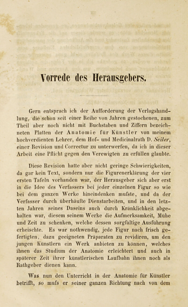 Vorrede des Herausgebers. Gern entsprach ich der Aufforderung der Verlagshand- lung, die schon seit einer Reihe von Jahren gestochenen, zum Theil aber noch nicht mit Buchstaben und Ziffern bezeich- nten Platten der Anatomie für Künstler von meinem hochverdienten Lehrer, dem Hof- und Medicinalrath D. Seiler, einer Revision und Correctur zu unterwerfen, da ich in dieser Arbeit eine Pflicht gegen den Verewigten zu erfüllen glaubte. Diese Revision hatte aber nicht geringe Schwierigkeiten, da gar kein Text, sondern nur die Figurenerklärung der vier ersten Tafeln vorhanden war, der Herausgeber sich aber erst in die Idee des Verfassers bei jeder einzelnen Figur so wie bei dem ganzen Werke hineindenken mufste, und da der Verfasser durch überhäufte Dienstarbeiten, und in den letz- ten Jahren seines Daseins auch durch Kränklichkeit abge- halten war, diesem seinem Werke die Aufmerksamkeit, Mühe und Zeit zu schenken, welche dessen sorgfältige Ausführung erheischte. Es war nothwendig, jede Figur nach frisch ge- fertigten, dazu geeigneten Präparaten zu revidiren, um den jungen Künstlern ein Werk anbieten zu können, welches ihnen das Studium der Anatomie erleichtert und auch in späterer Zeit ihrer künstlerischen Laufbahn ihnen noch als Rathgeber dienen kann. Was nun den Unterricht in der Anatomie für Künstler betrifft, so mufs er seiner ganzen Richtung nach von dem