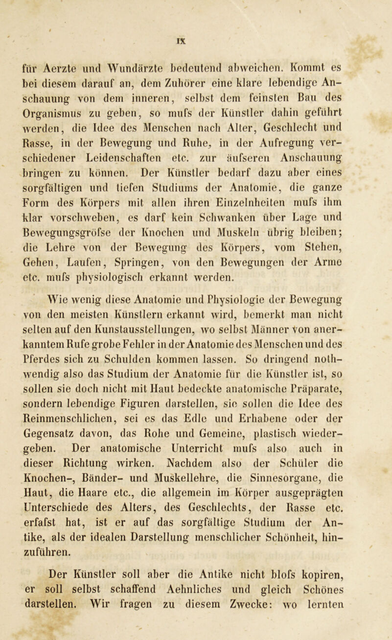 i IX für Aerzte und Wundärzte bedeutend abweichen. Kommt es bei diesem darauf an, dem Zuhörer eine klare lebendige An- schauung von dem inneren, selbst dem feinsten Bau des Organismus zu geben, so inufs der Künstler dahin geführt werden, die Idee des Menschen nach Alter, Geschlecht und Rasse, in der Bewegung und Ruhe, in der Aufregung ver- schiedener Leidenschaften etc. zur äufseren Anschauung bringen zu können. Der Künstler bedarf dazu aber eines sorgfältigen und tiefen Studiums der Anatomie, die ganze Form des Körpers mit allen ihren Einzelnhciten mufs ihm klar vorschweben, es darf kein Schwanken über Lage und Bewegungsgröfse der Knochen und Muskeln übrig bleiben; die Lehre von der Bewegung des Körpers, vom Stehen, Gehen, Laufen, Springen, von den Bewegungen der Arme etc. mufs physiologisch erkannt werden. Wie wenig diese Anatomie und Physiologie der Bewegung von den meisten Künstlern erkannt wird, bemerkt man nicht selten auf den Kunstausstellungen, wo selbst Männer Von aner- kanntem Rufe grobe Fehler in der Anatomie des Menschen und des Pferdes sich zu Schulden kommen lassen. So dringend noth- wendig also das Studium der Anatomie für die Künstler ist, so sollen sie doch nicht mit Haut bedeckte anatomische Präparate, sondern lebendige Figuren darstellen, sie sollen die Idee des Reinmenschlichen, sei es das Edle und Erhabene oder der Gegensatz davon, das Rohe und Gemeine, plastisch wieder- geben. Der anatomische Unterricht mufs also auch in dieser Richtung wirken. Nachdem also der Schüler die Knochen-, Bänder- und Muskellehre, die Sinnesorgane, die Haut, die Haare etc., die allgemein im Körper ausgeprägten Unterschiede des Alters, des Geschlechts, der Rasse etc. erfafst hat, ist er auf das sorgfältige Studium der An- tike, als der idealen Darstellung menschlicher Schönheit, hin- zuführen. Der Künstler soll aber die Antike nicht blofs kopiren, er soll selbst schaffend Aehnliches und gleich Schönes darstellen. Wir fragen zu diesem Zwecke: wo lernten