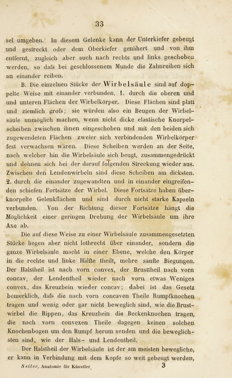 sei umgeben. In diesem Gelenke kann der Unterkiefer gebeugt und gestreckt oder dem Oberkiefer genähert und von ihm entfernt, zugleich aber auch nach rechts und links geschoben werden, so dafs bei geschlossenem Munde die Zahnreihen sich an einander reiben. B. Die einzelnen Stücke der Wirbelsäule sind auf dop- pelte Weise mit einander verbunden, 1. durch die oberen und und unteren Flächen der Wirbelkörper. Diese Flächen sind platt und ziemlich grofs; sie würden also ein Beugen der Wirbel- säule unmöglich machen, wenn nicht dicke elastische Knorpel- scheiben zwischen ihnen eingeschoben und mit den beiden sich zugewendeten Flächen zweier sich verbindenden Wirbelkörper fest verwachsen wären. Diese Scheiben werden an der Seite, nach welcher hin die Wirbelsäule sich beugt, zusammengedrückt und dehnen sich bei der darauf folgenden Streckung wieder aus. Zwischen den Lendenwirbeln sind diese Scheiben am dicksten. 2. durch die einander zugewandten und in einander eingreifen- den schiefen Fortsätze der Wirbel. Diese Fortsätze haben über- knorpelte Gelenkflächen und sind durch nicht starke Kapseln verbunden. Von der Richtung dieser Fortsätze hängt die Möglichkeit einer geringen Drehung der Wirbelsäule um ihre Axe ab. Die auf diese Weise zu einer Wirbelsäule zusammengesetzten Stücke hegen aber nicht lothrecht über einander, sondern die ganze Wirbelsäule macht in einer Ebene, welche den Körper in die rechte und linke Hälfte theilt, mehre sanfte Biegungen. Der Halstheil ist nach vorn convex, der Brusttheil nach vorn concav, der Lendentheil wieder nach vorn etwas Weniges convex, das Kreuzbein wieder concav; dabei ist das Gesetz bemerklich, dafs die nach vorn concaven Theile Rumpfknochen tragen und wenig oder gar nicht beweglich sind, wie die Brust- wirbel die Rippen, das Kreuzbein die Beckenknochen tragen, die nach vorn convexen Theile dagegen keinen solchen Knochenbogen um den Rumpf herum senden und die beweglich- sten sind, wie der Hals- und Lendentheil. Der Halstheil der Wirbelsäule ist der am meisten bewegliche, V er kann in Verbindung mit dem Kopfe so weit gebeugt werden, Seiler, Anatomie für Künstler 3