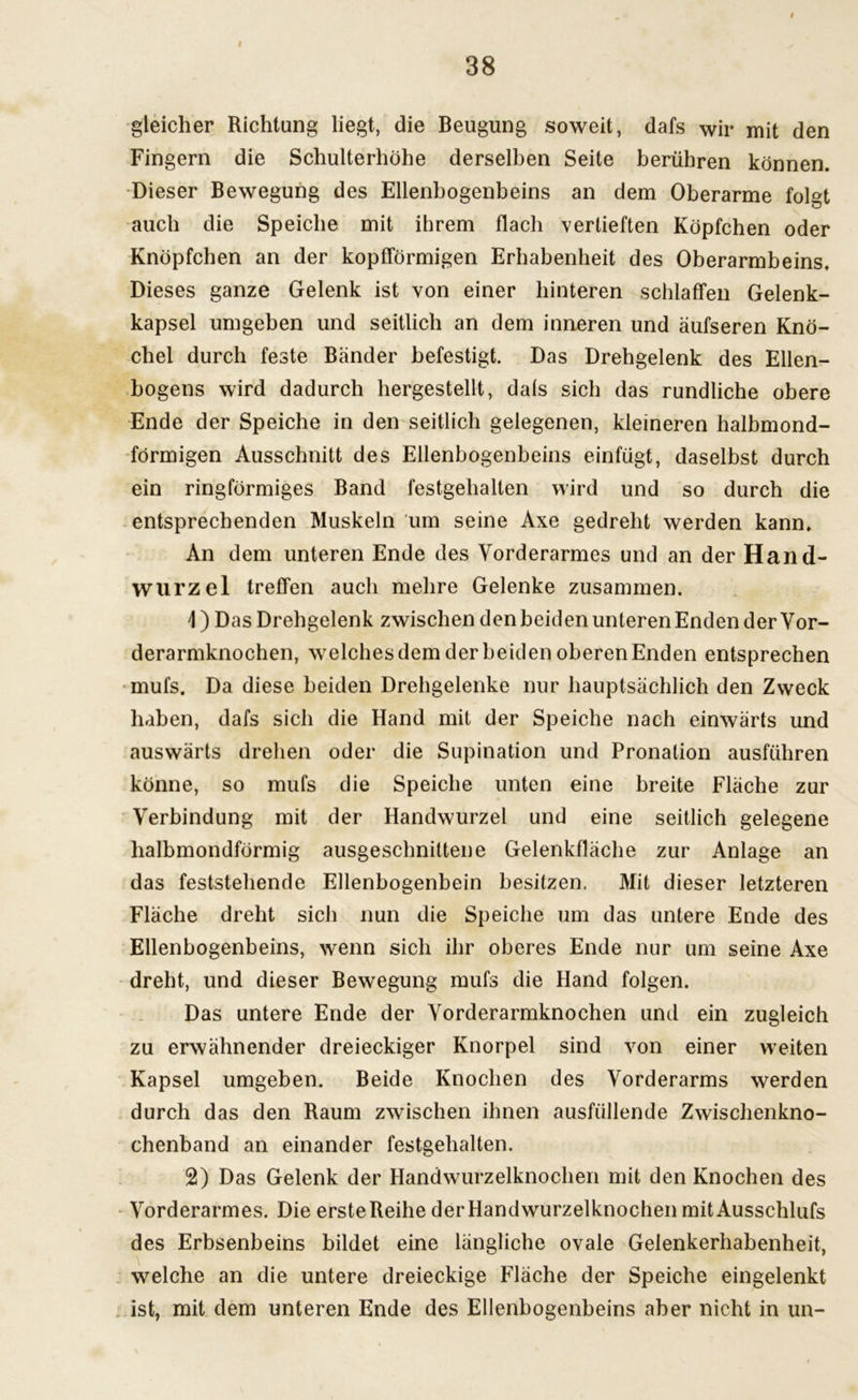 r 38 gleicher Richtung liegt, die Beugung soweit, dafs wir mit den Fingern die Schulterhöhe derselben Seite berühren können. Dieser Bewegung des Ellenbogenbeins an dem Oberarme folgt auch die Speiche mit ihrem flach vertieften Köpfchen oder Knöpfchen an der kopfförmigen Erhabenheit des Oberarmbeins. Dieses ganze Gelenk ist von einer hinteren schlaffen Gelenk- kapsel umgeben und seitlich an dem inneren und äufseren Knö- chel durch feste Bänder befestigt. Das Drehgelenk des Ellen- bogens wird dadurch hergestellt, dals sich das rundliche obere Ende der Speiche in den seitlich gelegenen, kleineren halbmond- förmigen Ausschnitt des Ellenbogenbeins einfügt, daselbst durch ein ringförmiges Band festgehalten wird und so durch die entsprechenden Muskeln um seine Axe gedreht werden kann. An dem unteren Ende des Vorderarmes und an der Hand- wurzel treffen auch mehre Gelenke zusammen. \) Das Drehgelenk zwischen den beiden unteren Enden der Vor- derarmknochen, welches dem der beiden oberen Enden entsprechen mufs. Da diese beiden Drehgelenke nur hauptsächlich den Zweck haben, dafs sich die Hand mit der Speiche nach einwärts und auswärts drehen oder die Supination und Pronation ausführen könne, so mufs die Speiche unten eine breite Fläche zur Verbindung mit der Handwurzel und eine seitlich gelegene halbmondförmig ausgeschnittene Gelenkfläche zur Anlage an das feststehende Ellenbogenbein besitzen. Mit dieser letzteren Fläche dreht sich nun die Speiche um das untere Ende des Ellenbogenbeins, wenn sich ihr oberes Ende nur um seine Axe dreht, und dieser Bewegung mufs die Hand folgen. Das untere Ende der Vorderarmknochen und ein zugleich zu erwähnender dreieckiger Knorpel sind von einer weiten Kapsel umgeben. Beide Knochen des Vorderarms werden durch das den Raum zwischen ihnen ausfüllende Zwischenkno- chenband an einander festgehalten. 2) Das Gelenk der Handwurzelknochen mit den Knochen des Vorderarmes. Die ersteBeihe der Handwurzelknochen mit Ausschlufs des Erbsenbeins bildet eine längliche ovale Gelenkerhabenheit, welche an die untere dreieckige Fläche der Speiche eingelenkt ist, mit dem unteren Ende des Ellenbogenbeins aber nicht in un-