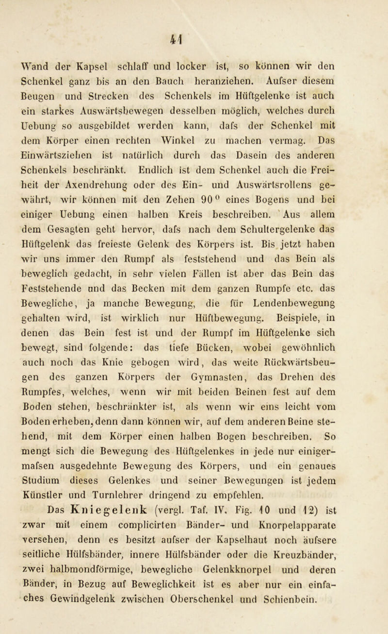 Wand der Kapsel schlaff und locker ist, so können wir den Schenkel ganz bis an den Bauch heranziehen. Aufser diesem Beugen und Strecken des Schenkels im Hüftgelenke ist auch ein starkes Auswärtsbewegen desselben möglich, welches durch Uebung so ausgebildet werden kann, dafs der Schenkel mit dem Körper einen rechten Winkel zu machen vermag. Das Einwärtsziehen ist natürlich durch das Dasein des anderen Schenkels beschränkt. Endlich ist dem Schenkel auch die Frei- heit der Axendrehung oder des Ein- und Auswärtsrollens ge- währt, wir können mit den Zehen 90° eines Bogens und bei einiger Uebung einen halben Kreis beschreiben. Aus allem dem Gesagten geht hervor, dafs nach dem Schultergelenke das Hüftgelenk das freieste Gelenk des Körpers ist. Bis jetzt haben wir uns immer den Rumpf als feststehend und das Bein als beweglich gedacht, in sehr vielen Fällen ist aber das Bein das Feststehende und das Becken mit dem ganzen Rumpfe etc. das Bewegliche, ja manche Bewegung, die für Lendenbewegung gehalten wird, ist wirklich nur Hiiftbewegung. Beispiele, in denen das Bein fest ist und der Rumpf im Hüftgelenke sich * bewegt, sind folgende: das tiefe Bücken, wobei gewöhnlich auch noch das Knie gebogen wird, das weite Rückwärtsbeu- gen des ganzen Körpers der Gymnasten, das Drehen des Rumpfes, welches, wenn wir mit beiden Beinen fest auf dem Boden stehen, beschränkter ist, als wenn wir eins leicht vom Boden erheben, denn dann können wir, auf dem anderen Beine ste- hend, mit dem Körper einen halben Bogen beschreiben. So mengt sich die Bewegung des Hüftgelenkes in jede nur einiger- mafsen ausgedehnte Bewegung des Körpers, und ein genaues Studium dieses Gelenkes und seiner Bewegungen ist jedem Künstler und Turnlehrer dringend zu empfehlen. Das Kniegelenk (vergl. Taf. IV. Fig. 10 und 12) ist zwar mit einem complicirten Bänder- und Knorpelapparate versehen, denn es besitzt aufser der Kapselhaut noch äufsere seitliche Hiilfsbänder, innere Hülfsbänder oder die Kreuzbänder, zwei halbmondförmige, bewegliche Gelenkknorpel und deren Bänder, in Bezug auf Beweglichkeit ist es aber nur ein einfa- ches Gewindgelenk zwischen Oberschenkel und Schienbein.