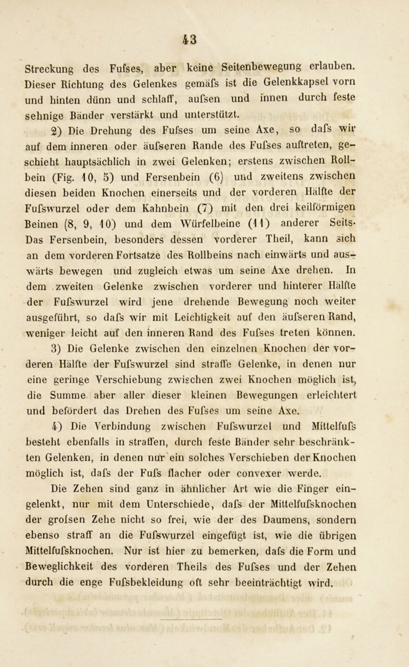 Streckung des Fufses, aber keine Seitenbewegung erlauben. Dieser Richtung des Gelenkes gemäfs ist die Gelenkkapsel vorn und hinten dünn und schlaff, aufsen und innen durch feste sehnige Bänder verstärkt und unterstützt. 2) Die Drehung des Fufses um seine Axe, so dafs wir auf dem inneren oder äufseren Rande des Fufses auftreten, ge- schieht hauptsächlich in zwei Gelenken; erstens zwischen Roll- bein (Fig. 1 0, 5) und Fersenbein (6) und zweitens zwischen diesen beiden Knochen einerseits und der vorderen Hälfte der Fufswurzel oder dem Kahnbein (7) mit den drei keilförmigen Beinen (8, 9, 10) und dem Würfelbeine (11) anderer Seits- Das Fersenbein, besonders dessen vorderer Theil, kann sich an dem vorderen Fortsatze des Rollbeins nach einwärts und aus- wärts bewegen und zugleich etwas um seine Axe drehen. In dem zweiten Gelenke zwischen vorderer und hinterer Hälfte der Fufswurzel wird jene drehende Bewegung noch weiter ausgeführt, so dafs wir mit Leichtigkeit auf den äufseren Rand, weniger leicht auf den inneren Rand des Fufses treten können. 3) Die Gelenke zwischen den einzelnen Knochen der vor- deren Hälfte der Fufswurzel sind straffe Gelenke, in denen nur eine geringe Verschiebung zwischen zwei Knochen möglich ist, die Summe aber aller dieser kleinen Bewegungen erleichtert und befördert das Drehen des Fufses um seine Axe. 4) Die Verbindung zwischen Fufswurzel und Mittelfufs besteht ebenfalls in straffen, durch feste Bänder sehr beschränk- ten Gelenken, in denen nur ein solches Verschieben der Knochen möglich ist, dafs der Fufs flacher oder convexer werde. Die Zehen sind ganz in ähnlicher Art wie die Finger ein- gelenkt, nur mit dem Unterschiede, dafs der Mittelfufsknochen der grofsen Zehe nicht so frei, wie der des Daumens, sondern ebenso straff an die Fufswurzel eingefügt ist, wie die übrigen Mittelfufsknochen. Nur ist hier zu bemerken, dafs die Form und Beweglichkeit des vorderen Theils des Fufses und der Zehen durch die enge Fufsbekleidung oft sehr beeinträchtigt wird.