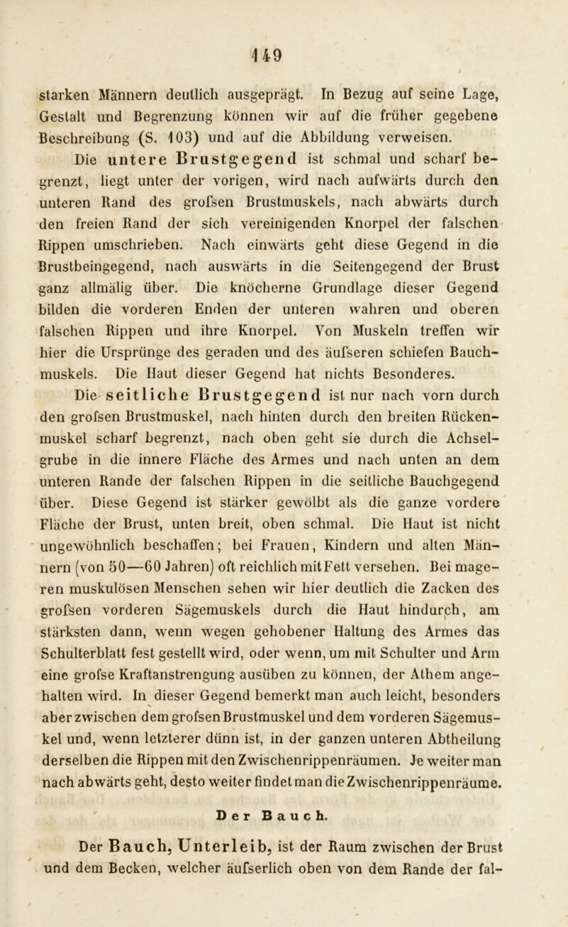 starken Männern deutlich ausgeprägt. In Bezug auf seine Lago, Gestalt und Begrenzung können wir auf die früher gegebene Beschreibung (S. 103) und auf die Abbildung verweisen. Die untere Brustgegend ist schmal und scharf be- grenzt, liegt unter der vorigen, wird nach aufwärts durch den unteren Rand des grofsen Brustmuskels, nach abwärts durch den freien Rand der sich vereinigenden Knorpel der falschen Rippen umschrieben. Nach einwärts geht diese Gegend in die Brustbeingegend, nach auswärts in die Seitengegend der Brust ganz allmälig über. Die knöcherne Grundlage dieser Gegend bilden die vorderen Enden der unteren wahren und oberen falschen Rippen und ihre Knorpel. Von Muskeln treffen wir hier die Ursprünge des geraden und des äufseren schiefen Bauch- muskels. Die Ilaut dieser Gegend hat nichts Besonderes. Die seitliche Brustgegend ist nur nach vorn durch den grofsen Brustmuskel, nach hinten durch den breiten Rücken- muskel scharf begrenzt, nach oben geht sie durch die Achsel- grube in die innere Fläche des Armes und nach unten an dem unteren Rande der falschen Rippen in die seitliche Bauchgegend über. Diese Gegend ist stärker gewölbt als die ganze vordere Fläche der Brust, unten breit, oben schmal. Die Haut ist nicht ungewöhnlich beschaffen; bei Frauen, Kindern und alten Män- nern (von 50—60 Jahren) oft reichlich mitFett versehen. Bei mage- ren muskulösen Menschen sehen wir hier deutlich die Zacken des grofsen vorderen Sägemuskels durch die Haut hindurch, am stärksten dann, wenn wegen gehobener Haltung des Armes das Schulterblatt fest gestellt wird, oder wenn, um mit Schulter und Arm eine grofse Kraftanstrengung ausüben zu können, der Athem ange- halten wird. In dieser Gegend bemerkt man auch leicht, besonders aber zwischen dem grofsen Brustmuskel und dem vorderen Sägemus- kel und, wenn letzterer dünn ist, in der ganzen unteren Abtheilung derselben die Rippen mit den Zwischenrippenräumen. Je weiter man nach abwärts geht, desto weiter findet man die Zwischenrippenräume. Der Bauch. Der Bauch, Unterleib, ist der Raum zwischen der Brust und dem Becken, welcher äufserlich oben von dem Rande der fal- /