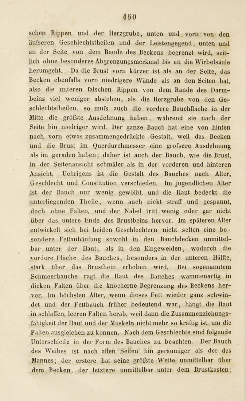 sehen Rippen und der Herzgrube, unten und vorn von den äufseren Geschlechtslheilen und der Leistengegend, unten und an der Seite von dem Rande des Beckens begrenzt wird, seit- lich ohne besonderes Abgrenzungsmerkmal bis an die Wirbelsäule herumgeht. Da die Brust vorn kürzer ist als an der Seite, das Becken ebenfalls vorn niedrigere Wände als an den Seiten hat, also die unteren falschen Rippen von dem Rande des Darm- beins viel weniger abstehen, als die Herzgrube von den Ge- schlechtstheilen, so mufs auch die vordere Bauchfläche in der Mitte die gröfste Ausdehnung haben, während sie nach der Seite hin niedriger wird. Der ganze Bauch hat eine von hinten nach vorn etwas zusammengedrückte Gestalt, weil das Becken und die Brust im Querdurchmesser eine gröfsere Ausdehnung als im geraden haben; daher ist auch der Bauch, wie die Brust, in der Seitenansicht schmäler als in der vorderen und hinteren Ansicht. ITebrigens ist die Gestalt des Bauches nach Alter, Geschlecht und Constitution verschieden. Im jugendlichen Alter ist der Bauch nur wenig gewölbt, und die Haut bedeckt die unterliegenden Theile, wenn auch nicht straff und gespannt, doch ohne Falten, und der Nabel tritt wenig oder gar nicht über das untere Ende des Brustbeins hervor. Im späteren Alter entwickelt sich hei beiden Geschlechtern nicht selten eine be- sondere Fettanhäufung sowohl in den Bauchdecken unmittel- bar unter der Haut, als in den Eingeweiden, wodurch die vordere Fläche des Bauches, besonders in der unteren Hälfte, stark über das Brustbein erhoben wird. Bei sogenanntem Schmeerbauche ragt die Haut des Bauches wrammenartig in dicken Falten über die knöcherne Begrenzung des Beckens her- vor. Im höchsten Alter, wenn dieses Fett wieder ganz schwin- det und der Fettbauch früher bedeutend war, hängt die Haut in schlaffen, leeren Falten herab, weil dann die Zusammenziehungs- fähigkeit der Haut und der Muskeln nicht mehr so kräftig ist, um die Falten ausgleichen zu können. Nach dem Geschlechte sind folgende Unterschiede in der Form des Bauches zu beachten. Der Bauch des Weibes ist nach allen Seilen hin geräumiger als der des Mannes; der erstere hat seine gröfste Weite unmittelbar über dem Becken, der letztere unmittelbar unter dem Brustkasten;