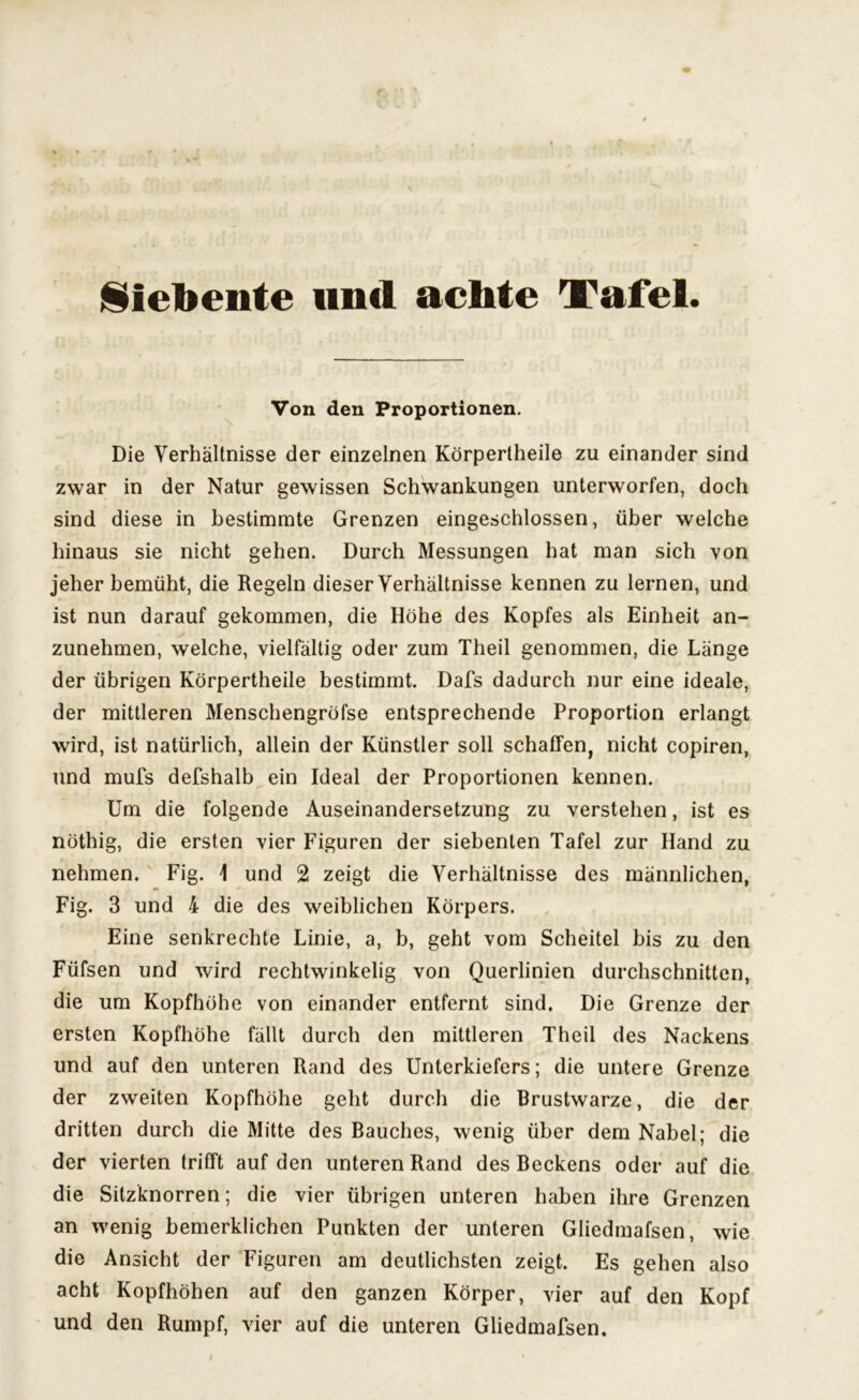 Siebente und achte Tafel. Von den Proportionen. Die Verhältnisse der einzelnen Körpertheile zu einander sind zwar in der Natur gewissen Schwankungen unterworfen, doch sind diese in bestimmte Grenzen eingeschlossen, über welche hinaus sie nicht gehen. Durch Messungen hat man sich von jeher bemüht, die Regeln dieser Verhältnisse kennen zu lernen, und ist nun darauf gekommen, die Höhe des Kopfes als Einheit an- ✓ zunehmen, welche, vielfältig oder zum Theil genommen, die Länge der übrigen Körpertheile bestimmt. Dafs dadurch nur eine ideale, der mittleren Menschengröfse entsprechende Proportion erlangt wird, ist natürlich, allein der Künstler soll schaffen, nicht copiren, und mufs defshalb ein Ideal der Proportionen kennen. Um die folgende Auseinandersetzung zu verstehen, ist es nöthig, die ersten vier Figuren der siebenten Tafel zur Hand zu nehmen. Fig. \ und 2 zeigt die Verhältnisse des männlichen, m Fig. 3 und 4 die des weiblichen Körpers. Eine senkrechte Linie, a, b, geht vom Scheitel bis zu den Füfsen und wird rechtwinkelig von Querlinien durchschnitten, die um Kopfhöhe von einander entfernt sind. Die Grenze der ersten Kopfhöhe fällt durch den mittleren Theil des Nackens und auf den unteren Rand des Unterkiefers; die untere Grenze der zweiten Kopfhöhe geht durch die Brustwarze, die der dritten durch die Mitte des Bauches, wenig über dem Nabel; die der vierten trifft auf den unteren Rand des Beckens oder auf die die Silzknorren; die vier übrigen unteren haben ihre Grenzen an wenig bemerklichen Punkten der unteren Gliedmafsen, wie die Ansicht der Figuren am deutlichsten zeigt. Es gehen also acht Kopfhöhen auf den ganzen Körper, vier auf den Kopf und den Rumpf, vier auf die unteren Gliedmafsen.