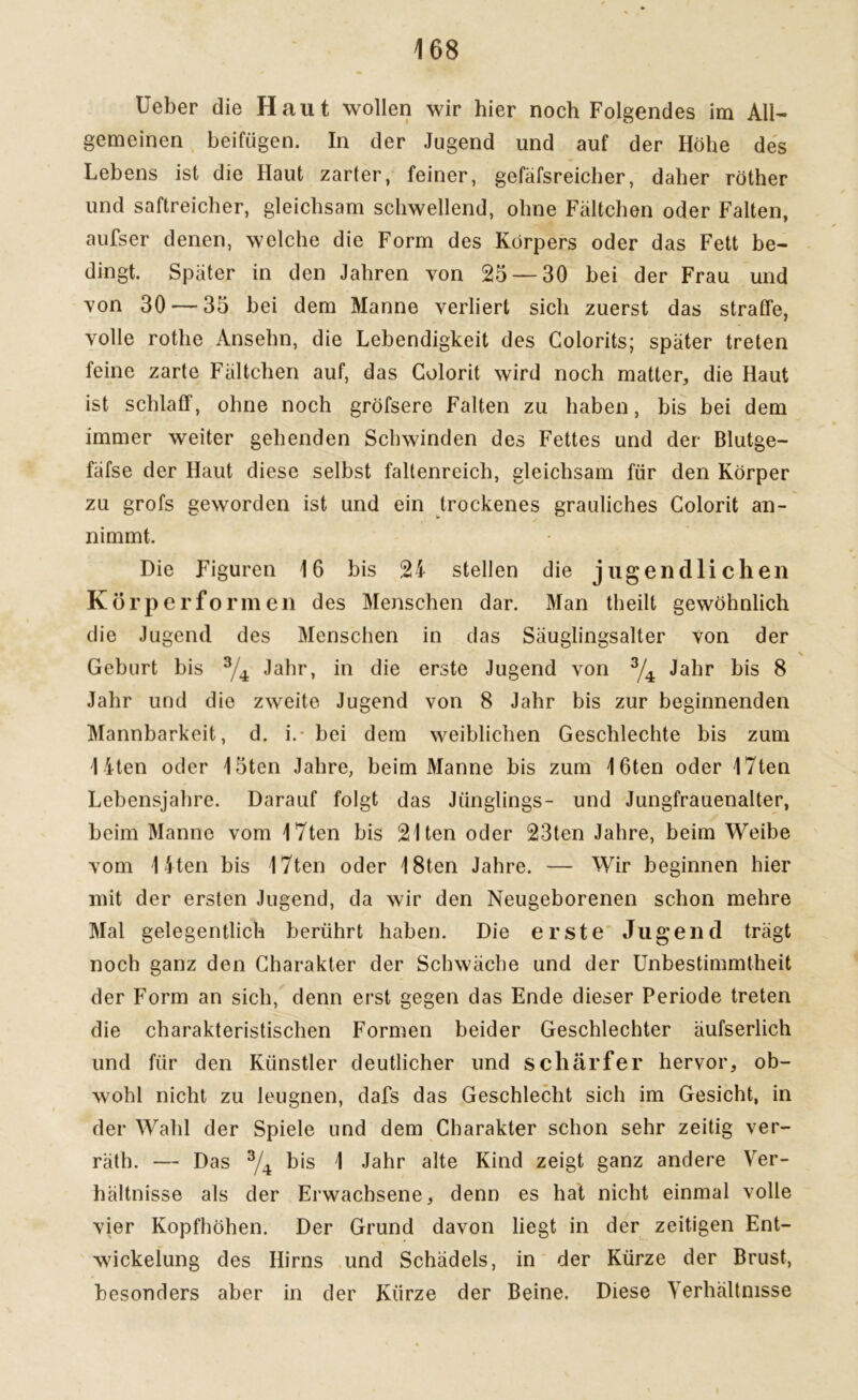 üeber die Haut wollen wir hier noch Folgendes im All- gemeinen heifügen. In der Jugend und auf der Höhe des Lebens ist die Haut zarter, feiner, gefäfsreicher, daher röther und saftreicher, gleichsam schwellend, ohne Fältchen oder Falten, aufser denen, welche die Form des Körpers oder das Fett be- dingt. Später in den Jahren von 25 — 30 hei der Frau und von 30 — 35 hei dem Manne verliert sich zuerst das straffe, volle rothe Ansehn, die Lebendigkeit des Colorits; später treten feine zarte Fältchen auf, das Golorit wird noch matter, die Haut ist schlaff, ohne noch gröfsere Falten zu haben, bis bei dem immer weiter gehenden Schwinden des Fettes und der Blutge- fäfse der Haut diese selbst faltenreich, gleichsam für den Körper zu grofs geworden ist und ein trockenes grauliches Colorit an- nimmt. Die Figuren 16 bis 24 stellen die jugendlichen Körper form eil des Menschen dar. Man theilt gewöhnlich die Jugend des Menschen in das Säuglingsalter von der Geburt bis 3/4 Jahr, in die erste Jugend von 3/4 Jahr bis 8 Jahr und die zweite Jugend von 8 Jahr bis zur beginnenden Mannbarkeit, d. i.- hei dem weiblichen Geschleckte bis zum I iten oder 15ten Jahre, beim Manne bis zum 16ten oder 17ten Lebensjahre. Darauf folgt das Jünglings- und Jungfrauenalter, heim Manne vom 17ten bis 2Iten oder 23ten Jahre, beim Weibe vom 1 iten bis 17ten oder 18ten Jahre. — Wir beginnen hier mit der ersten Jugend, da wir den Neugeborenen schon mehre Mal gelegentlich berührt haben. Die erste Jugend trägt noch ganz den Charakter der Schwäche und der Unbestimmtheit der Form an sich, denn erst gegen das Ende dieser Periode treten die charakteristischen Formen beider Geschlechter äufserlich und für den Künstler deutlicher und schärfer hervor, ob- wohl nicht zu leugnen, dafs das Geschlecht sich im Gesicht, in der Wahl der Spiele und dem Charakter schon sehr zeitig ver- rät!). — Das 3/4 bis 1 Jahr alte Kind zeigt ganz andere Ver- hältnisse als der Erwachsene, denn es hat nicht einmal volle vier Kopfhöhen. Der Grund davon liegt in der zeitigen Ent- wickelung des Hirns und Schädels, in der Kürze der Brust, besonders aber in der Kürze der Beine. Diese Verhältnisse