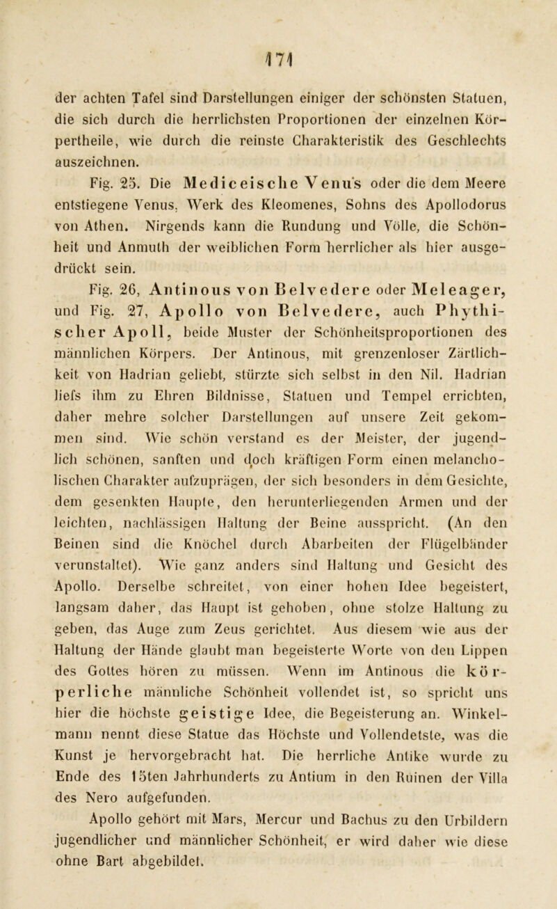 der achten Tafel sind Darstellungen einiger der schönsten Statuen, die sich durch die herrlichsten Proportionen der einzelnen Kör- pertheile, wie durch die reinste Charakteristik des Geschlechts auszeichnen. Fig. 25. Die Mediceische Venus oder die dem Meere entstiegene Venus. Werk des Kleomenes, Sohns des Apollodorus von Athen. Nirgends kann die Rundung und Völle, die Schön- heit und Anmuth der weiblichen Form herrlicher als hier ausge- drückt sein. Fig. 26, Antinous von Belvedere oder Meleager, und Fig. 27, Apollo von Belvedere, auch Phytlii- sclier Apoll, beide Muster der Schönheitsproportionen des männlichen Körpers. Der Antinous, mit grenzenloser Zärtlich- keit von Hadrian geliebt, stürzte sich selbst in den Nil. Iladrian liefs ihm zu Ehren Bildnisse, Statuen und Tempel errichten, t daher mehre solcher Darstellungen auf unsere Zeit gekom- men sind. Wie schön verstand es der Meister, der jugend- lich schönen, sanften und doch kräftigen Form einen melancho- lischen Charakter aufzuprägen, der sich besonders in dem Gesichte, dem gesenkten Haupte, den herunterliegenden Armen und der leichten, nachlässigen Haltung der Beine ausspricht. (An den Beinen sind die Knöchel durch Abarbeiten der Flügelbänder verunstaltet). Wie ganz anders sind Haltung und Gesicht des Apollo. Derselbe schreitet, von einer hohen Idee begeistert, langsam daher, das Haupt ist gehoben, ohne stolze Haltung zu geben, das Auge zum Zeus gerichtet. Aus diesem wie aus der Haltung der Hände glaubt man begeisterte Worte von den Lippen des Gottes hören zu müssen. Wenn im Antinous die kör- perliche männliche Schönheit vollendet ist, so spricht uns hier die höchste geistige Idee, die Begeisterung an. Winkel- mann nennt diese Statue das Höchste und Vollendetste, was die Kunst je hervorgebracht hat. Die herrliche Antike wurde zu Ende des löten Jahrhunderts zu Antium in den Ruinen der Villa des Nero aufgefunden. Apollo gehört mit Mars, Mercur und Bachus zu den Urbildern jugendlicher und männlicher Schönheit, er wird daher wie diese ohne Bart abgebildet.