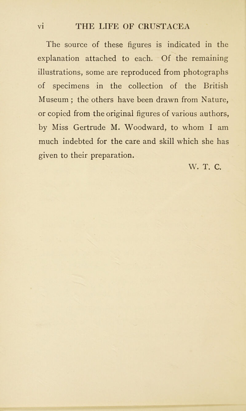 The source of these figures is indicated in the explanation attached to each. Of the remaining illustrations, some are reproduced from photographs of specimens in the collection of the British Museum ; the others have been drawn from Nature, or copied from the original figures of various authors, by Miss Gertrude M. Woodward, to whom I am much indebted for the care and skill which she has given to their preparation. W. T. C.