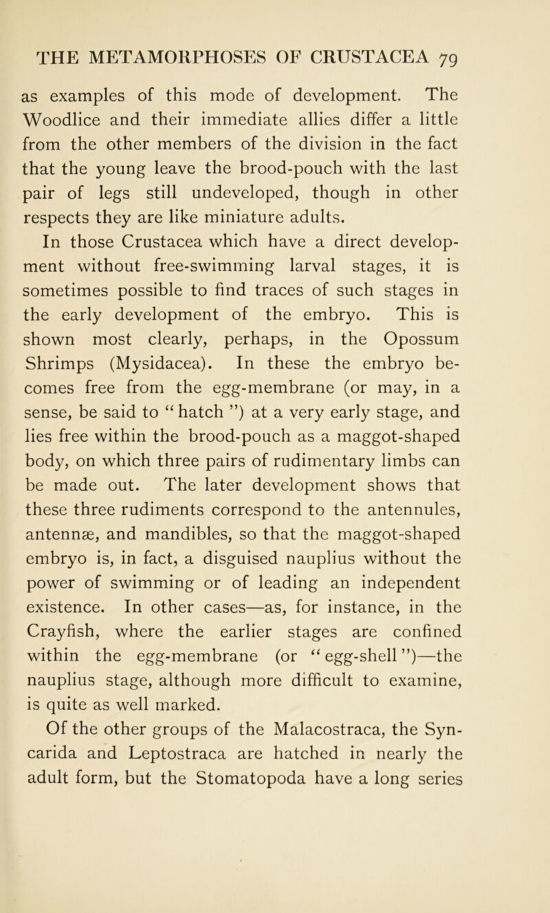as examples of this mode of development. The Woodlice and their immediate allies differ a little from the other members of the division in the fact that the young leave the brood-pouch with the last pair of legs still undeveloped, though in other respects they are like miniature adults. In those Crustacea which have a direct develop- ment without free-swimming larval stages, it is sometimes possible to find traces of such stages in the early development of the embryo. This is shown most clearly, perhaps, in the Opossum Shrimps (Mysidacea). In these the embryo be- comes free from the egg-membrane (or may, in a sense, be said to “ hatch ”) at a very early stage, and lies free within the brood-pouch as a maggot-shaped body, on which three pairs of rudimentary limbs can be made out. The later development shows that these three rudiments correspond to the antennules, antennae, and mandibles, so that the maggot-shaped embryo is, in fact, a disguised nauplius without the power of swimming or of leading an independent existence. In other cases—as, for instance, in the Crayfish, where the earlier stages are confined within the egg-membrane (or “ egg-shell ”)—the nauplius stage, although more difficult to examine, is quite as well marked. Of the other groups of the Malacostraca, the Syn- carida and Leptostraca are hatched in nearly the adult form, but the Stomatopoda have a long series