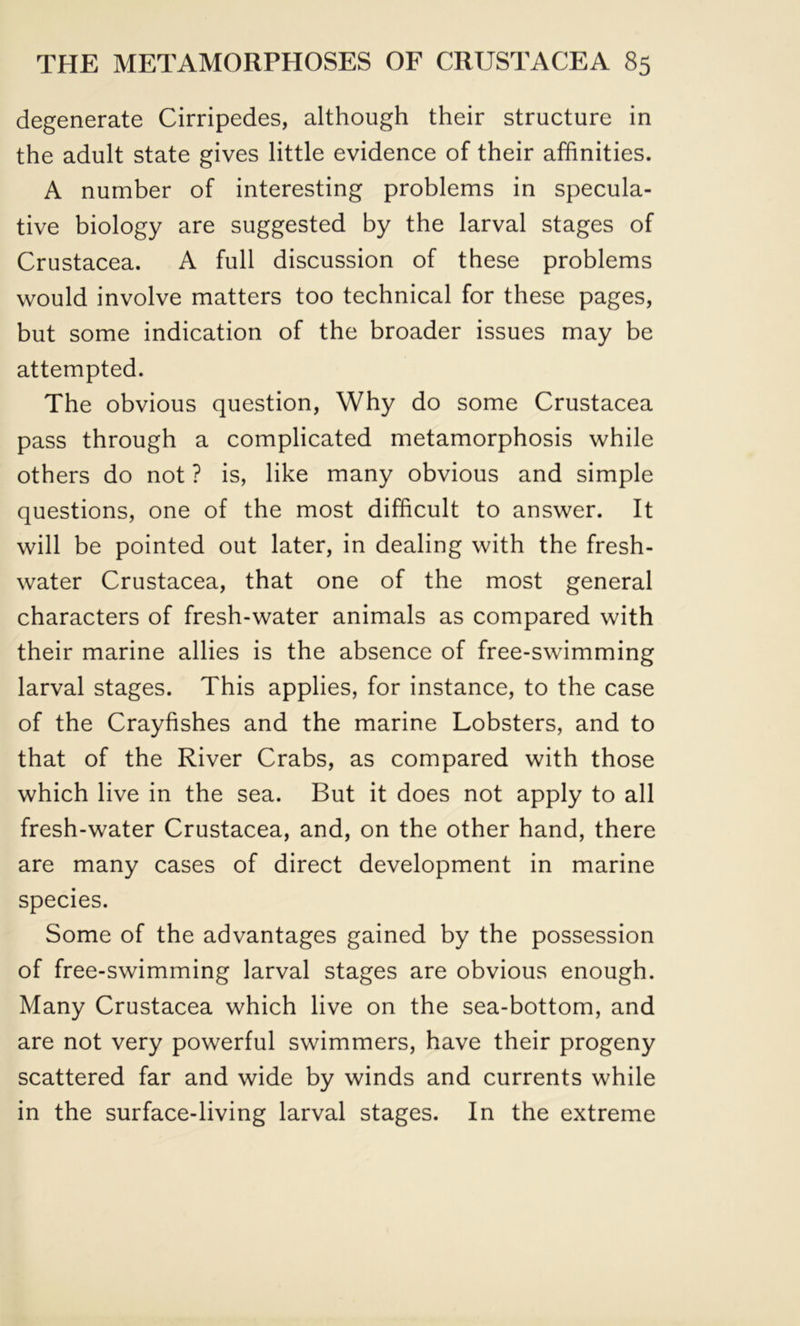 degenerate Cirripedes, although their structure in the adult state gives little evidence of their affinities. A number of interesting problems in specula- tive biology are suggested by the larval stages of Crustacea. A full discussion of these problems would involve matters too technical for these pages, but some indication of the broader issues may be attempted. The obvious question, Why do some Crustacea pass through a complicated metamorphosis while others do not ? is, like many obvious and simple questions, one of the most difficult to answer. It will be pointed out later, in dealing with the fresh- water Crustacea, that one of the most general characters of fresh-water animals as compared with their marine allies is the absence of free-swimming larval stages. This applies, for instance, to the case of the Crayfishes and the marine Lobsters, and to that of the River Crabs, as compared with those which live in the sea. But it does not apply to all fresh-water Crustacea, and, on the other hand, there are many cases of direct development in marine species. Some of the advantages gained by the possession of free-swimming larval stages are obvious enough. Many Crustacea which live on the sea-bottom, and are not very powerful swimmers, have their progeny scattered far and wide by winds and currents while in the surface-living larval stages. In the extreme
