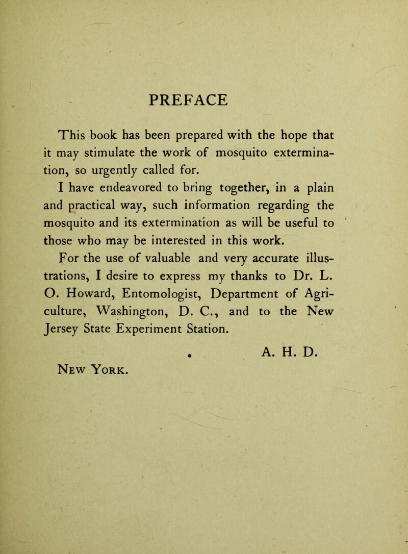 PREFACE This book has been prepared with the hope that it may stimulate the work of mosquito extermina- tion, so urgently called for. I have endeavored to bring together, in a plain and practical way, such information regarding the mosquito and its extermination as will be useful to those who may be interested in this work. For the use of valuable and very accurate illus- trations, I desire to express my thanks to Dr. L. O. Howard, Entomologist, Department of Agri- culture, Washington, D. C., and to the New Jersey State Experiment Station. New York. A. H. D.