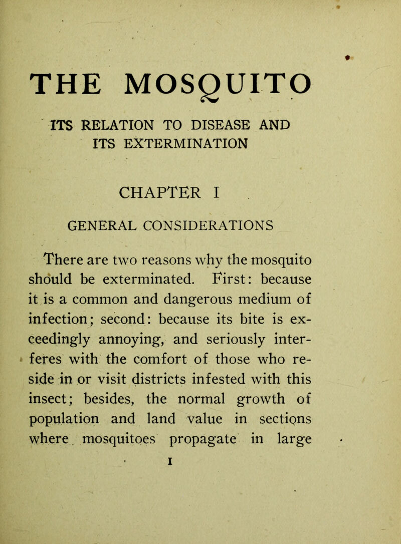 THE MOSQUITO ITS RELATION TO DISEASE AND ITS EXTERMINATION CHAPTER I GENERAL CONSIDERATIONS There are two reasons why the mosquito should be exterminated. First: because it is a common and dangerous medium of infection; second: because its bite is ex- ceedingly annoying, and seriously inter- feres with the comfort of those who re- side in or visit districts infested with this insect; besides, the normal growth of population and land value in sections where mosquitoes propagate in large