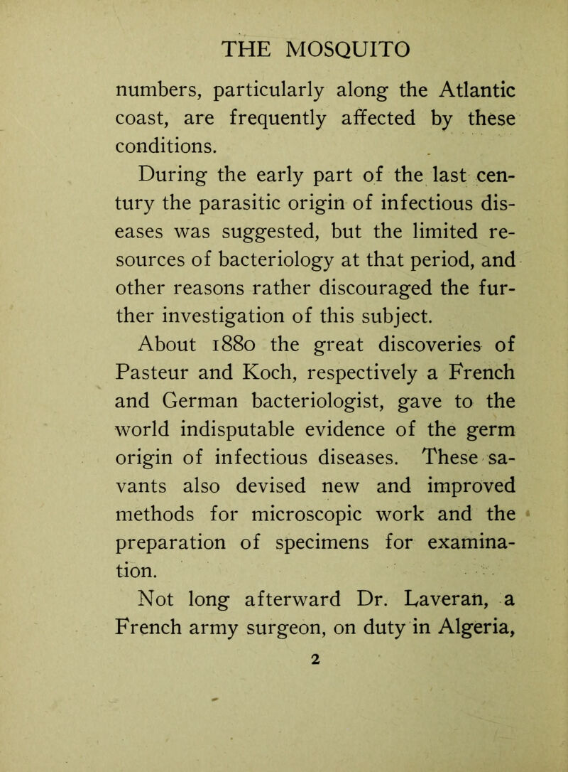 numbers, particularly along the Atlantic coast, are frequently affected by these conditions. During the early part of the last cen- tury the parasitic origin of infectious dis- eases was suggested, but the limited re- sources of bacteriology at that period, and other reasons rather discouraged the fur- ther investigation of this subject. About 1880 the great discoveries of Pasteur and Koch, respectively a French and German bacteriologist, gave to the world indisputable evidence of the germ origin of infectious diseases. These sa- vants also devised new and improved methods for microscopic work and the preparation of specimens for examina- tion. Not long afterward Dr. Laveran, a French army surgeon, on duty in Algeria,