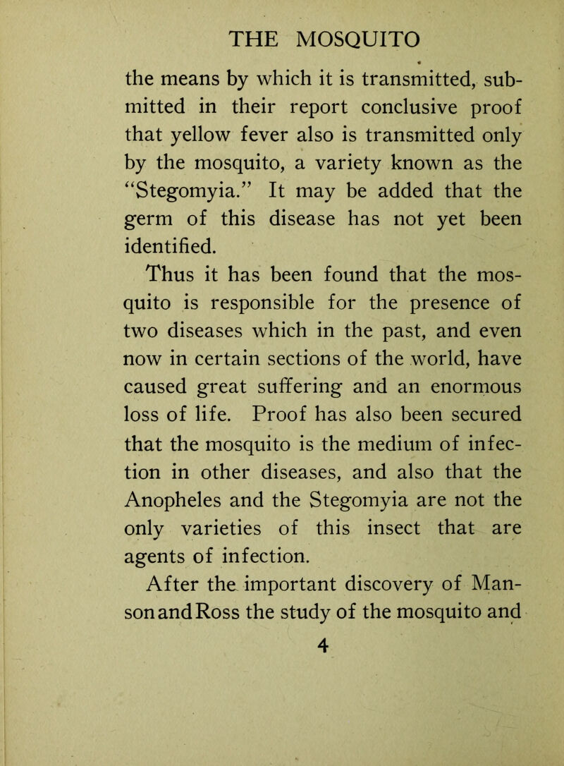 the means by which it is transmitted, sub- mitted in their report conclusive proof that yellow fever also is transmitted only by the mosquito, a variety known as the “Stegomyia.” It may be added that the germ of this disease has not yet been identified. Thus it has been found that the mos- quito is responsible for the presence of two diseases which in the past, and even now in certain sections of the world, have caused great sufifering and an enormous loss of life. Proof has also been secured that the mosquito is the medium of infec- tion in other diseases, and also that the Anopheles and the Stegomyia are not the only varieties of this insect that are agents of infection. After the important discovery of Man- son and Ross the study of the mosquito and