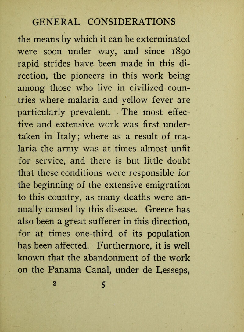 the means by which it can be exterminated were soon under way, and since 1890 rapid strides have been made in this di- rection, the pioneers in this work being among those who live in civilized coun- tries where malaria and yellow fever are particularly prevalent. The most effec- tive and extensive work was first under- taken in Italy; where as a result of ma- laria the army was at times almost unfit for service, and there is but little doubt that these conditions were responsible for the beginning of the extensive emigration to this country, as many deaths were an- nually caused by this disease. Greece has also been a great sufferer in this direction, for at times one-third of its population has been affected. Furthermore, it is well known that the abandonment of the work on the Panama Canal, under de Lesseps,