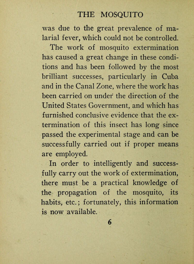 was due to the great prevalence of ma- larial fever, which could not be controlled. The work of mosquito extermination has caused a great change in these condi- tions and has been followed by the most brilliant successes, particularly in Cuba and in the Canal Zone, where the work has been carried on under the direction of the United States Government, and which has furnished conclusive evidence that the ex- termination of this insect has long since passed the experimental stage and can be successfully carried out if proper means are employed. In order to intelligently and success- fully carry out the work of extermination, there must be a practical knowledge of the propagation of the mosquito, its habits, etc.; fortunately, this information is now available.