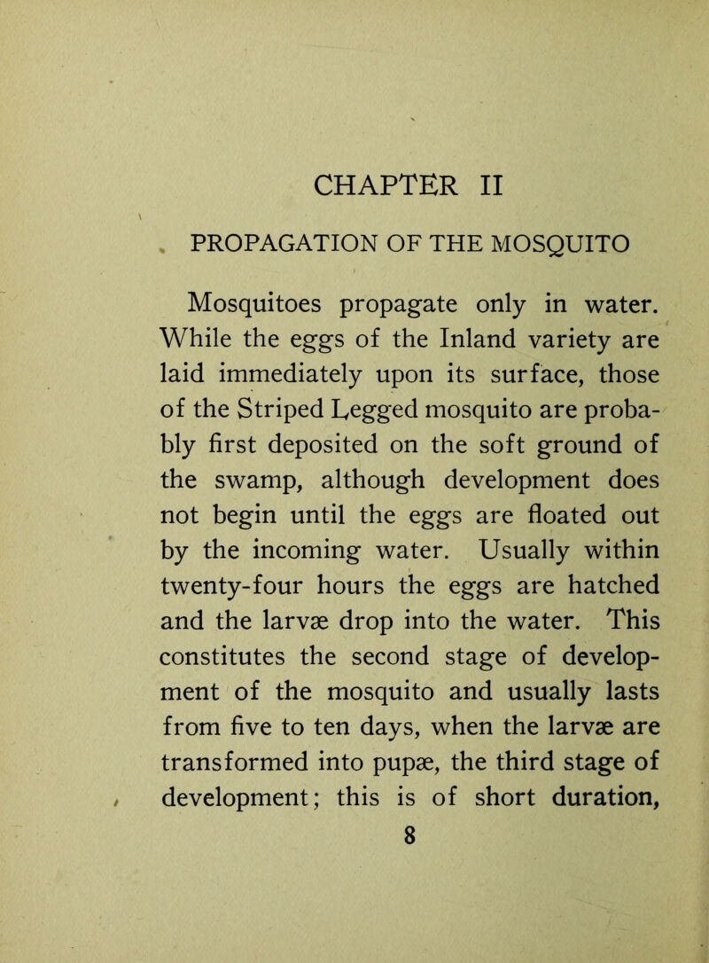 CHAPTER II PROPAGATION OF THE MOSQUITO Mosquitoes propagate only in water. While the eggs of the Inland variety are laid immediately upon its surface, those of the Striped Legged mosquito are proba- bly first deposited on the soft ground of the swamp, although development does not begin until the eggs are floated out by the incoming water. Usually within twenty-four hours the eggs are hatched and the larvae drop into the water. This constitutes the second stage of develop- ment of the mosquito and usually lasts from five to ten days, when the larvae are transformed into pupae, the third stage of development; this is of short duration,