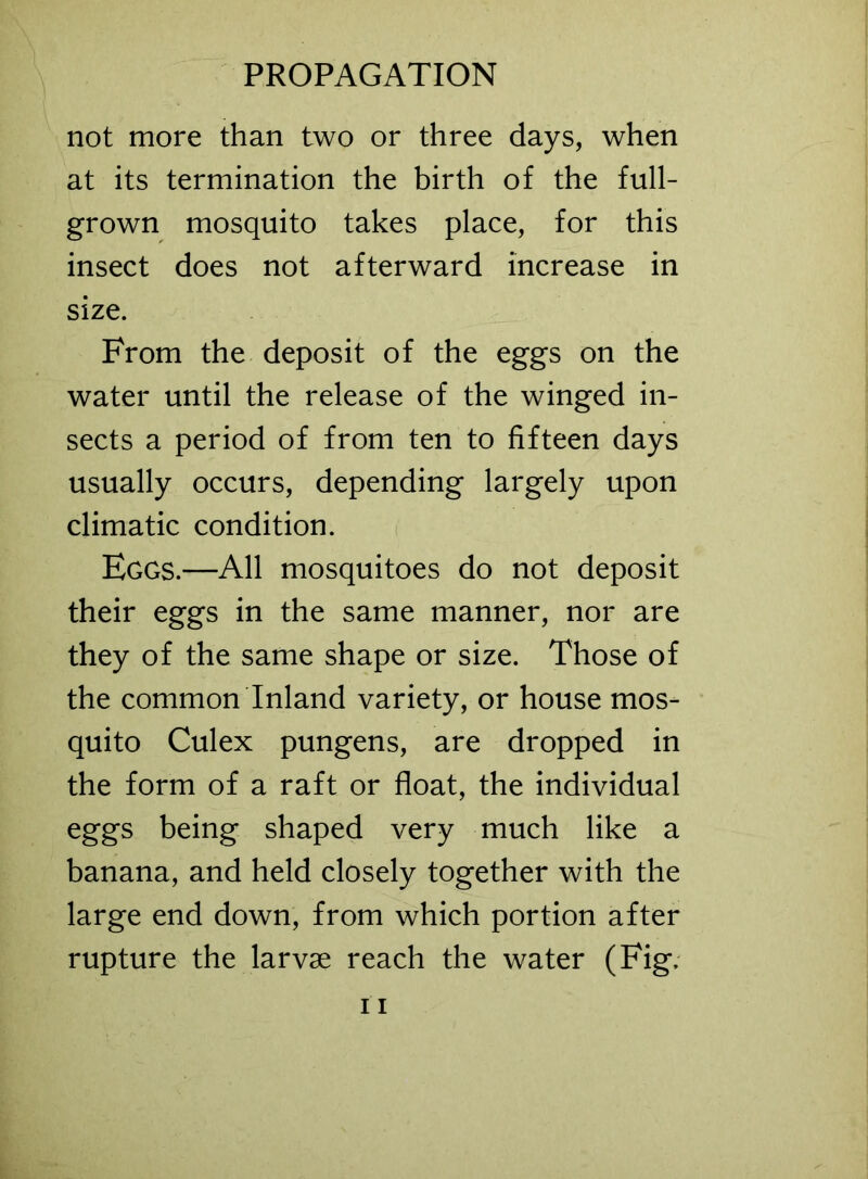 not more than two or three days, when at its termination the birth of the full- grown mosquito takes place, for this insect does not afterward increase in size. From the deposit of the eggs on the water until the release of the winged in- sects a period of from ten to fifteen days usually occurs, depending largely upon climatic condition. Eggs.—All mosquitoes do not deposit their eggs in the same manner, nor are they of the same shape or size. Those of the common Inland variety, or house mos- quito Culex pungens, are dropped in the form of a raft or float, the individual eggs being shaped very much like a banana, and held closely together with the large end down, from which portion after rupture the larvae reach the water (Fig.