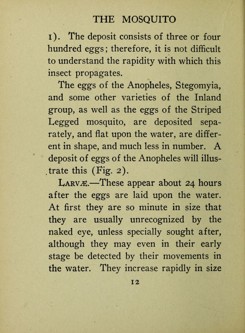 i). The deposit consists of three or four hundred eggs; therefore, it is not difficult to understand the rapidity with which this insect propagates. The eggs of the Anopheles, Stegomyia, and some other varieties of the Inland group, as well as the eggs of the Striped Legged mosquito, are deposited sepa- rately, and flat upon the water, are differ- ent in shape, and much less in number. A deposit of eggs of the Anopheles will illus- trate this (Fig. 2). Larv^s.—These appear about 24 hours after the eggs are laid upon the water. At first they are so minute in size that they are usually unrecognized by the naked eye, unless specially sought after, although they may even in their early stage be detected by their movements in the water. They increase rapidly in size