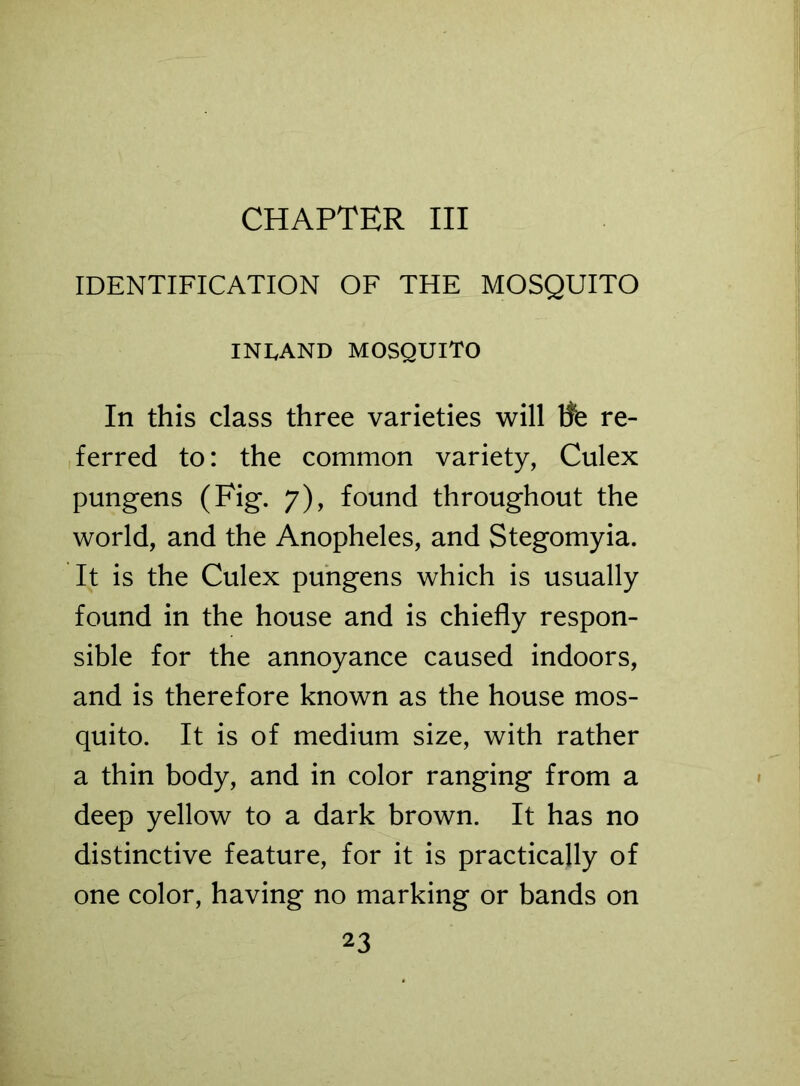 CHAPTER III IDENTIFICATION OF THE MOSQUITO INLAND MOSQUITO In this class three varieties will tfe re- ferred to: the common variety, Culex pungens (Fig. 7), found throughout the world, and the Anopheles, and Stegomyia. It is the Culex pungens which is usually found in the house and is chiefly respon- sible for the annoyance caused indoors, and is therefore known as the house mos- quito. It is of medium size, with rather a thin body, and in color ranging from a deep yellow to a dark brown. It has no distinctive feature, for it is practically of one color, having no marking or bands on