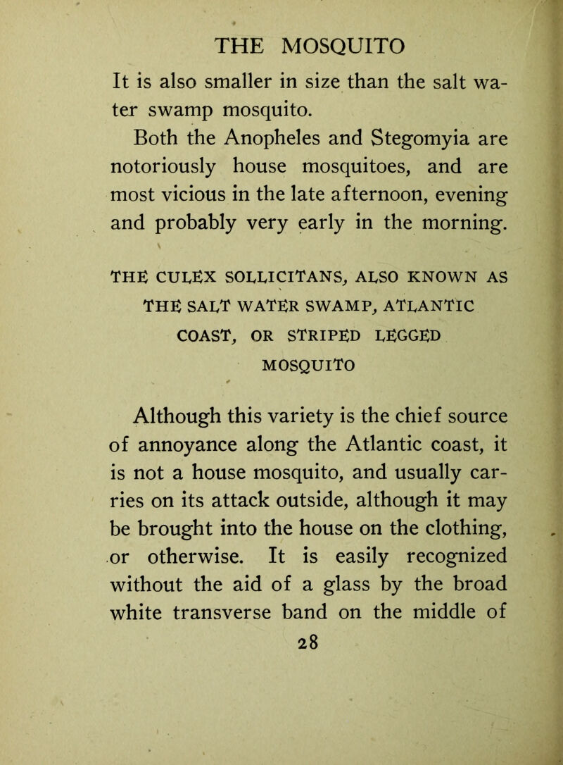 It is also smaller in size than the salt wa- ter swamp mosquito. Both the Anopheles and Stegomyia are notoriously house mosquitoes, and are most vicious in the late afternoon, evening and probably very early in the morning. THE CUEEX SOIylJClTANS, ALSO KNOWN AS THE SAI/T WATER SWAMP, ATLANTIC COAST, OR STRIPED PEGGED MOSQUITO Although this variety is the chief source of annoyance along the Atlantic coast, it is not a house mosquito, and usually car- ries on its attack outside, although it may be brought into the house on the clothing, or otherwise. It is easily recognized without the aid of a glass by the broad white transverse band on the middle of