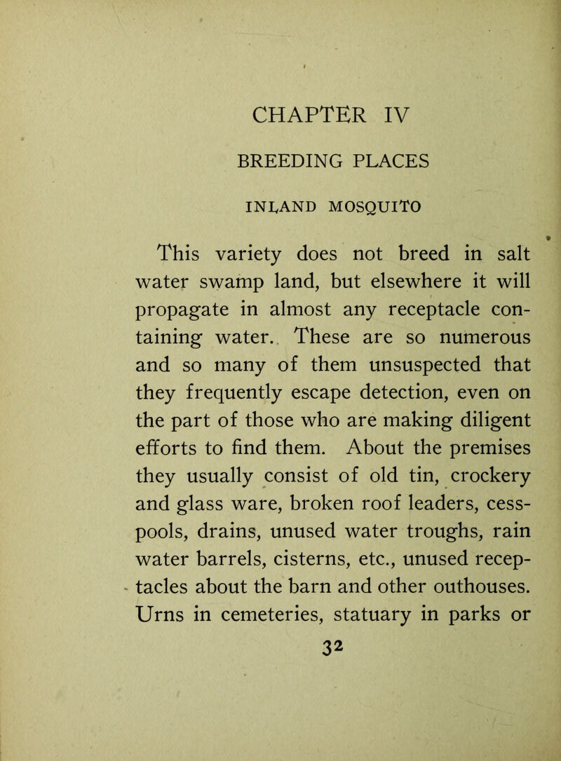 CHAPTER IV BREEDING PLACES INLAND MOSQUITO This variety does not breed in salt water swamp land, but elsewhere it will propagate in almost any receptacle con- taining water. These are so numerous and so many of them unsuspected that they frequently escape detection, even on the part of those who are making diligent efforts to find them. About the premises they usually consist of old tin, crockery and glass ware, broken roof leaders, cess- pools, drains, unused water troughs, rain water barrels, cisterns, etc., unused recep- tacles about the barn and other outhouses. Urns in cemeteries, statuary in parks or