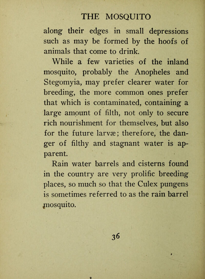 THE MOSQUITO along their edges in small depressions such as may be formed by the hoofs of animals that come to drink. While a few varieties of the inland mosquito, probably the Anopheles and Stegomyia, may prefer clearer water for breeding, the more common ones prefer that which is contaminated, containing a large amount of filth, not only to secure rich nourishment for themselves, but also for the future larvae; therefore, the dan- ger of filthy and stagnant water is ap- parent. Rain water barrels and cisterns found in the country are very prolific breeding places, so much so that the Culex pungens is sometimes referred to as the rain barrel jnosquito.