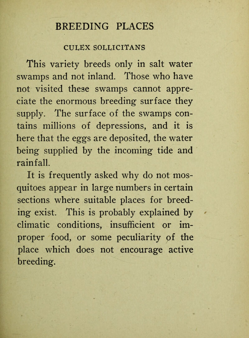 CUIvEX SOUJCITANS This variety breeds only in salt water swamps and not inland. Those who have not visited these swamps cannot appre- ciate the enormous breeding surface they supply. The surface of the swamps con- tains millions of depressions, and it is here that the eggs are deposited, the water being supplied by the incoming tide and rainfall. It is frequently asked why do not mos- quitoes appear in large numbers in certain sections where suitable places for breed- ing exist. This is probably explained by climatic conditions, insufficient or im- proper food, or some peculiarity pf the place which does not encourage active breeding.