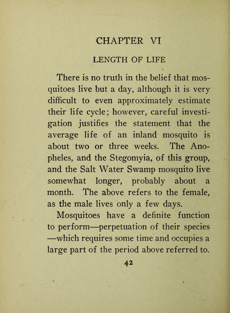 LENGTH OF LIFE There is no truth in the belief that mos- quitoes live but a day, although it is very difficult to even approximately estimate their life cycle; however, careful investi- gation justifies the statement that the average life of an inland mosquito is about two or three weeks. The Ano- pheles, and the Stegomyia, of this group, and the Salt Water Swamp mosquito live somewhat longer, probably about a month. The above refers to the female, as the male lives only a few days. Mosquitoes have a definite function to perform—perpetuation of their species —which requires some time and occupies a large part of the period above referred to.