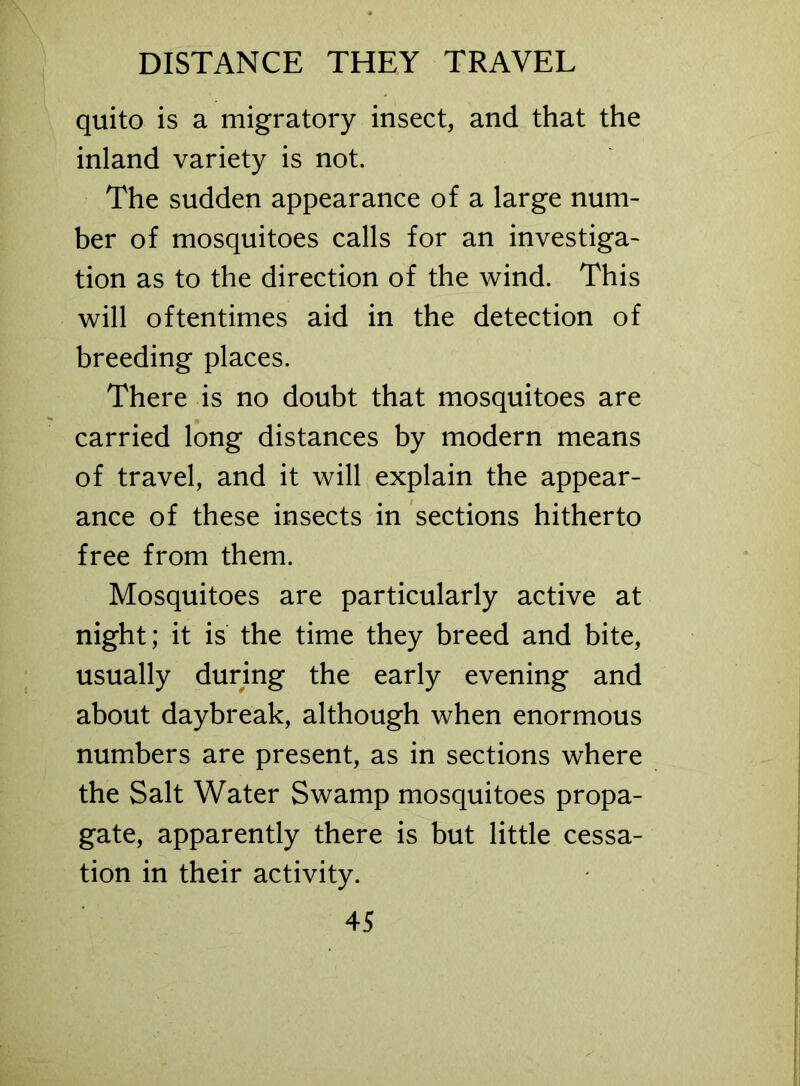 DISTANCE THEY TRAVEL quito is a migratory insect, and that the inland variety is not. The sudden appearance of a large num- ber of mosquitoes calls for an investiga- tion as to the direction of the wind. This will oftentimes aid in the detection of breeding places. There is no doubt that mosquitoes are carried long distances by modern means of travel, and it will explain the appear- ance of these insects in sections hitherto free from them. Mosquitoes are particularly active at night; it is the time they breed and bite, usually during the early evening and about daybreak, although when enormous numbers are present, as in sections where the Salt Water Swamp mosquitoes propa- gate, apparently there is but little cessa- tion in their activity.