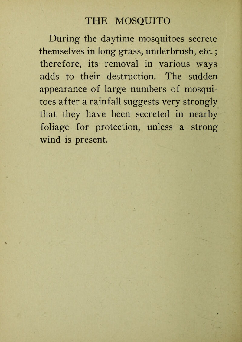 During the daytime mosquitoes secrete themselves in long grass, underbrush, etc.; therefore, its removal in various ways adds to their destruction. The sudden appearance of large numbers of mosqui- toes after a rainfall suggests very strongly that they have been secreted in nearby foliage for protection, unless a strong wind is present.