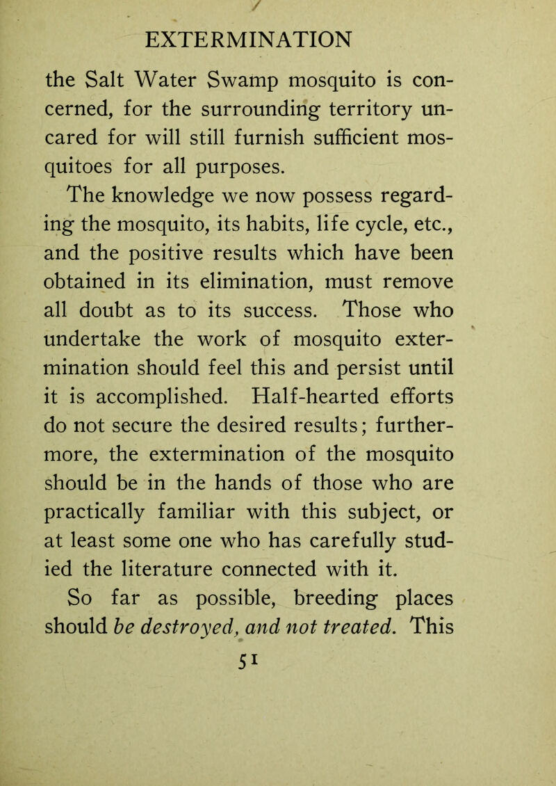 the Salt Water Swamp mosquito is con- cerned, for the surrounding territory un- cared for will still furnish sufficient mos- quitoes for all purposes. The knowledge we now possess regard- ing the mosquito, its habits, life cycle, etc., and the positive results which have been obtained in its elimination, must remove all doubt as to its success. Those who undertake the work of mosquito exter- mination should feel this and persist until it is accomplished. Half-hearted efforts do not secure the desired results; further- more, the extermination of the mosquito should be in the hands of those who are practically familiar with this subject, or at least some one who has carefully stud- ied the literature connected with it. So far as possible, breeding places should be destroyed, and not treated. This 5i