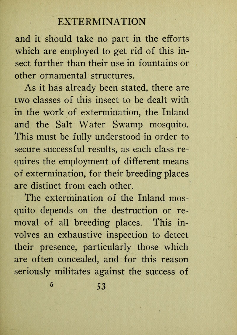 and it should take no part in the efforts which are employed to get rid of this in- sect further than their use in fountains or other ornamental structures. As it has already been stated, there are two classes of this insect to be dealt with in the work of extermination, the Inland and the Salt Water Swamp mosquito. This must be fully understood in order to secure successful results, as each class re- quires the employment of different means of extermination, for their breeding places are distinct from each other. The extermination of the Inland mos- quito depends on the destruction or re- moval of all breeding places. This in- volves an exhaustive inspection to detect their presence, particularly those which are often concealed, and for this reason seriously militates against the success of